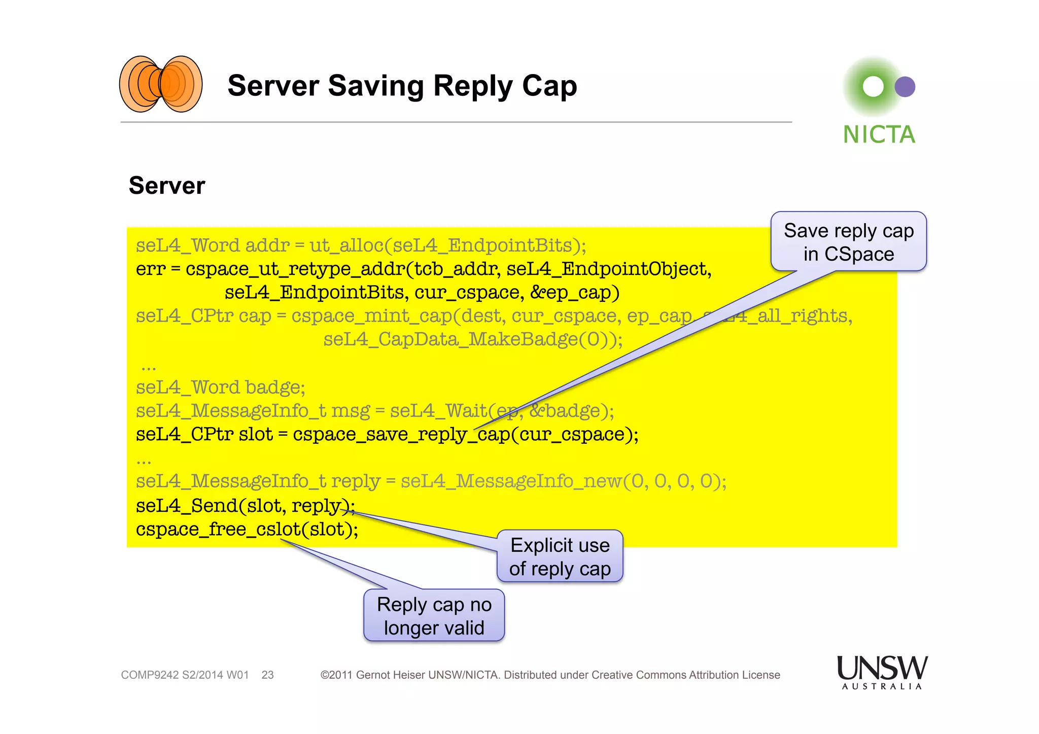Server Saving Reply Cap 
seL4_Word addr = ut_alloc(seL4_EndpointBits); 
err = cspace_ut_retype_addr(tcb_addr, seL4_EndpointObject, 
seL4_EndpointBits, cur_cspace, &ep_cap) 
seL4_CPtr cap = cspace_mint_cap(dest, cur_cspace, ep_cap, seL4_all_rights, 
©2011 Gernot Heiser UNSW/NICTA. Distributed under Creative Commons 23 Attribution License 
Server 
COMP9242 S2/2014 W01 
seL4_CapData_MakeBadge(0)); 
… 
seL4_Word badge; 
seL4_MessageInfo_t msg = seL4_Wait(ep, &badge); 
seL4_CPtr slot = cspace_save_reply_cap(cur_cspace); 
… 
seL4_MessageInfo_t reply = seL4_MessageInfo_new(0, 0, 0, 0); 
seL4_Send(slot, reply); 
cspace_free_cslot(slot); 
Save reply cap 
in CSpace 
Explicit use 
of reply cap 
Reply cap no 
longer valid 
 