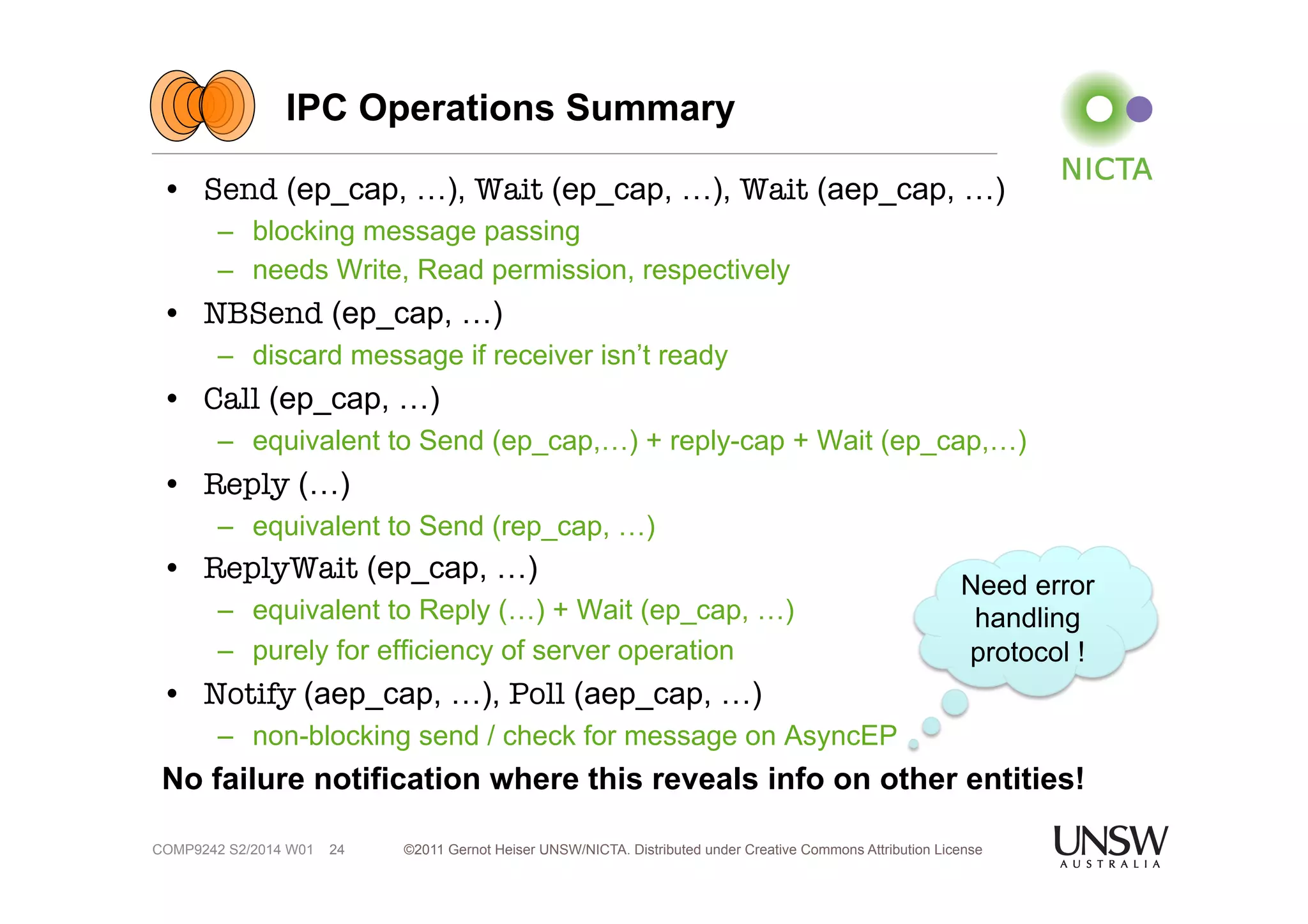 IPC Operations Summary 
• Send (ep_cap, …), Wait (ep_cap, …), Wait (aep_cap, …) 
– blocking message passing 
– needs Write, Read permission, respectively 
• NBSend (ep_cap, …) 
– discard message if receiver isn’t ready 
• Call (ep_cap, …) 
– equivalent to Send (ep_cap,…) + reply-cap + Wait (ep_cap,…) 
• Reply (…) 
– equivalent to Send (rep_cap, …) 
• ReplyWait (ep_cap, …) 
– equivalent to Reply (…) + Wait (ep_cap, …) 
– purely for efficiency of server operation 
• Notify (aep_cap, …), Poll (aep_cap, …) 
– non-blocking send / check for message on AsyncEP 
No failure notification where this reveals info on other entities! 
©2011 Gernot Heiser UNSW/NICTA. Distributed under Creative Commons 24 Attribution License 
COMP9242 S2/2014 W01 
Need error 
handling 
protocol ! 
 
