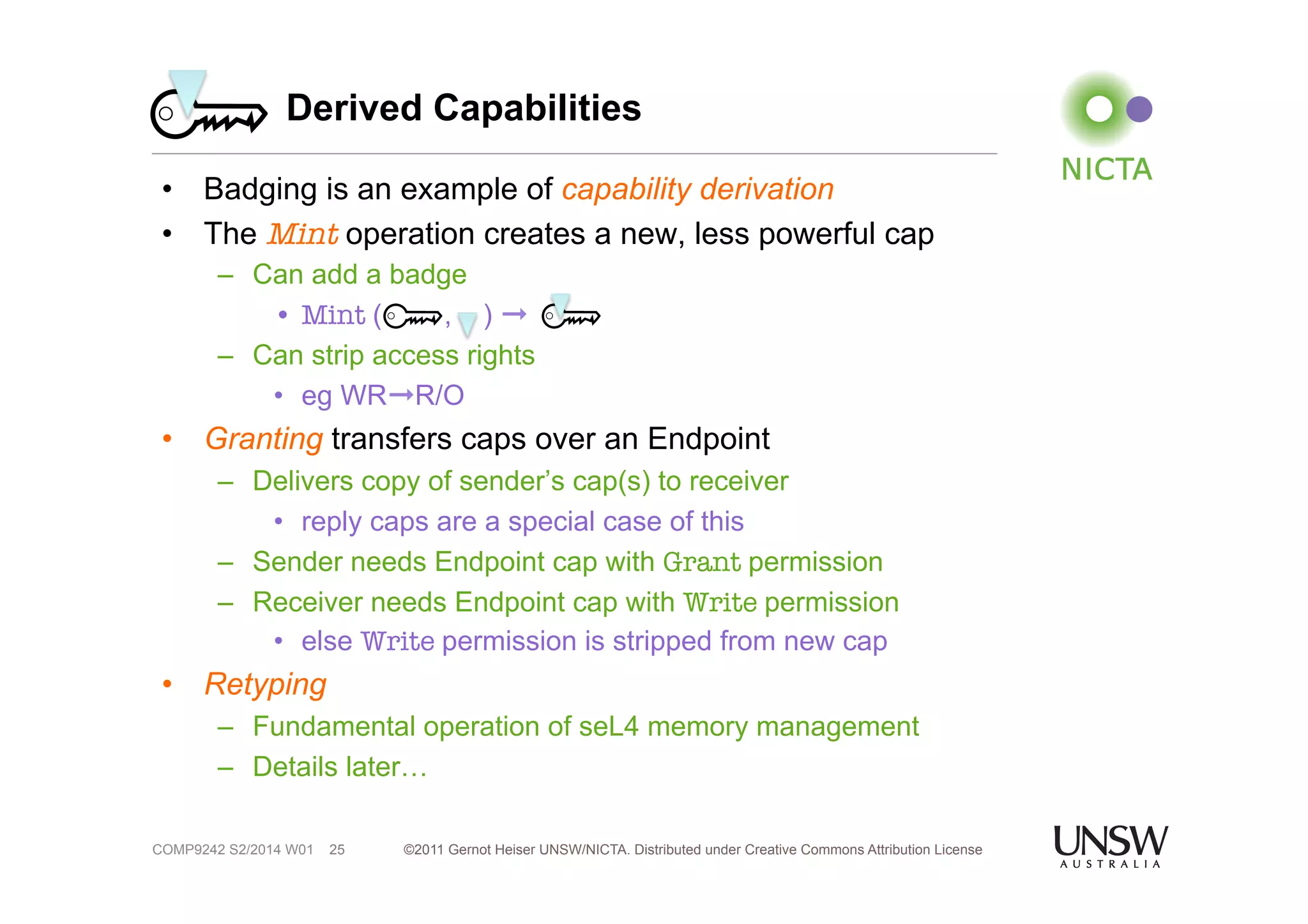 Derived Capabilities 
• Badging is an example of capability derivation 
• The Mint operation creates a new, less powerful cap 
– Can add a badge 
• Mint ( , ) ➞ 
– Can strip access rights 
• eg WR➞R/O 
• Granting transfers caps over an Endpoint 
– Delivers copy of sender’s cap(s) to receiver 
• reply caps are a special case of this 
– Sender needs Endpoint cap with Grant permission 
– Receiver needs Endpoint cap with Write permission 
• else Write permission is stripped from new cap 
©2011 Gernot Heiser UNSW/NICTA. Distributed under Creative Commons 25 Attribution License 
• Retyping 
– Fundamental operation of seL4 memory management 
– Details later… 
COMP9242 S2/2014 W01 
 