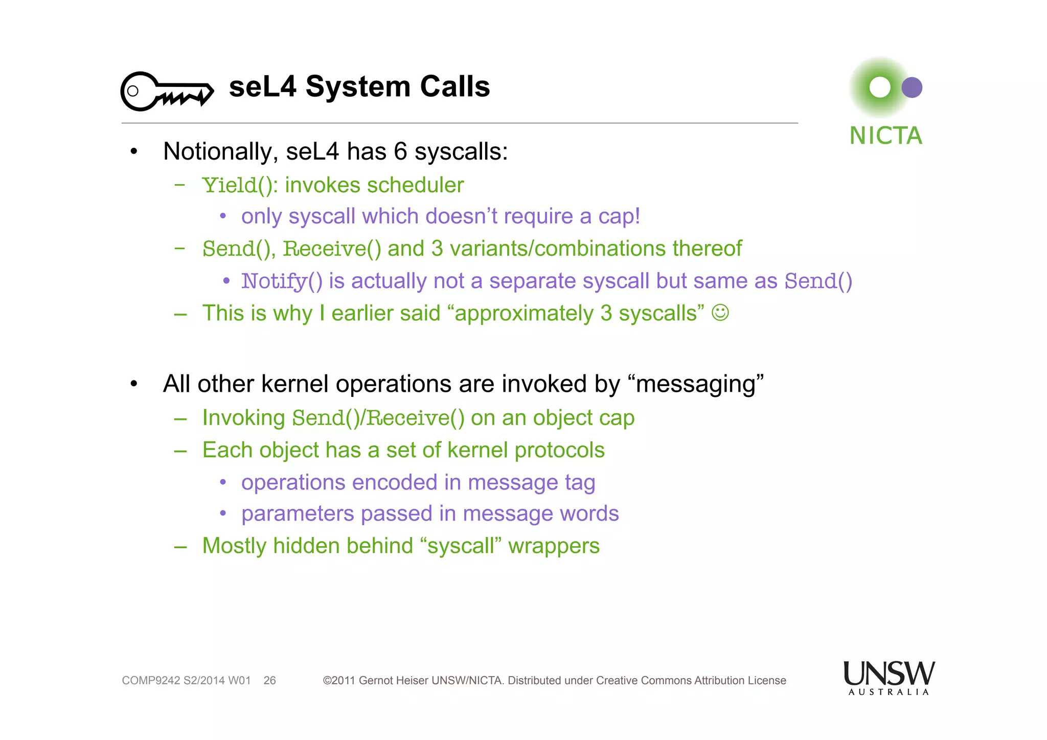 seL4 System Calls 
• Notionally, seL4 has 6 syscalls: 
– Yield(): invokes scheduler 
• only syscall which doesn’t require a cap! 
– Send(), Receive() and 3 variants/combinations thereof 
• Notify() is actually not a separate syscall but same as Send() 
– This is why I earlier said “approximately 3 syscalls” ☺ 
• All other kernel operations are invoked by “messaging” 
– Invoking Send()/Receive() on an object cap 
– Each object has a set of kernel protocols 
• operations encoded in message tag 
• parameters passed in message words 
– Mostly hidden behind “syscall” wrappers 
©2011 Gernot Heiser UNSW/NICTA. Distributed under Creative Commons 26 Attribution License 
COMP9242 S2/2014 W01 
 