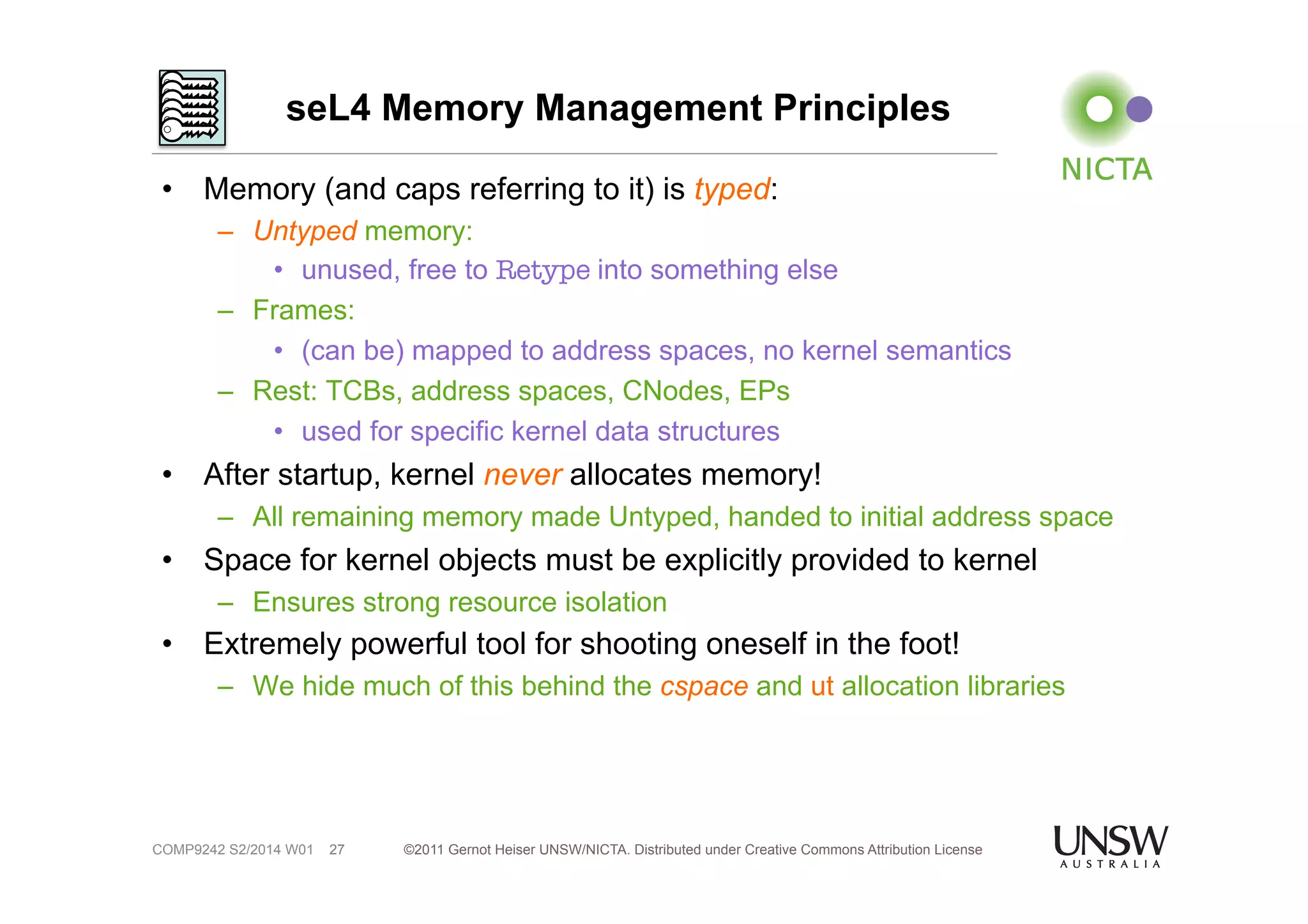 seL4 Memory Management Principles 
• Memory (and caps referring to it) is typed: 
– Untyped memory: 
• unused, free to Retype into something else 
– Frames: 
• (can be) mapped to address spaces, no kernel semantics 
– Rest: TCBs, address spaces, CNodes, EPs 
• used for specific kernel data structures 
• After startup, kernel never allocates memory! 
– All remaining memory made Untyped, handed to initial address space 
• Space for kernel objects must be explicitly provided to kernel 
– Ensures strong resource isolation 
• Extremely powerful tool for shooting oneself in the foot! 
– We hide much of this behind the cspace and ut allocation libraries 
©2011 Gernot Heiser UNSW/NICTA. Distributed under Creative Commons 27 Attribution License 
COMP9242 S2/2014 W01 
 