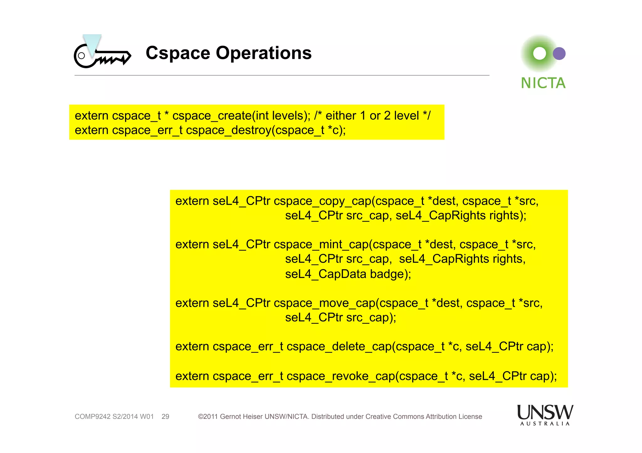 Cspace Operations 
extern cspace_t * cspace_create(int levels); /* either 1 or 2 level */ 
extern cspace_err_t cspace_destroy(cspace_t *c); 
©2011 Gernot Heiser UNSW/NICTA. Distributed under Creative Commons 29 Attribution License 
COMP9242 S2/2014 W01 
extern seL4_CPtr cspace_copy_cap(cspace_t *dest, cspace_t *src, 
seL4_CPtr src_cap, seL4_CapRights rights); 
extern seL4_CPtr cspace_mint_cap(cspace_t *dest, cspace_t *src, 
seL4_CPtr src_cap, seL4_CapRights rights, 
seL4_CapData badge); 
extern seL4_CPtr cspace_move_cap(cspace_t *dest, cspace_t *src, 
seL4_CPtr src_cap); 
extern cspace_err_t cspace_delete_cap(cspace_t *c, seL4_CPtr cap); 
extern cspace_err_t cspace_revoke_cap(cspace_t *c, seL4_CPtr cap); 
 