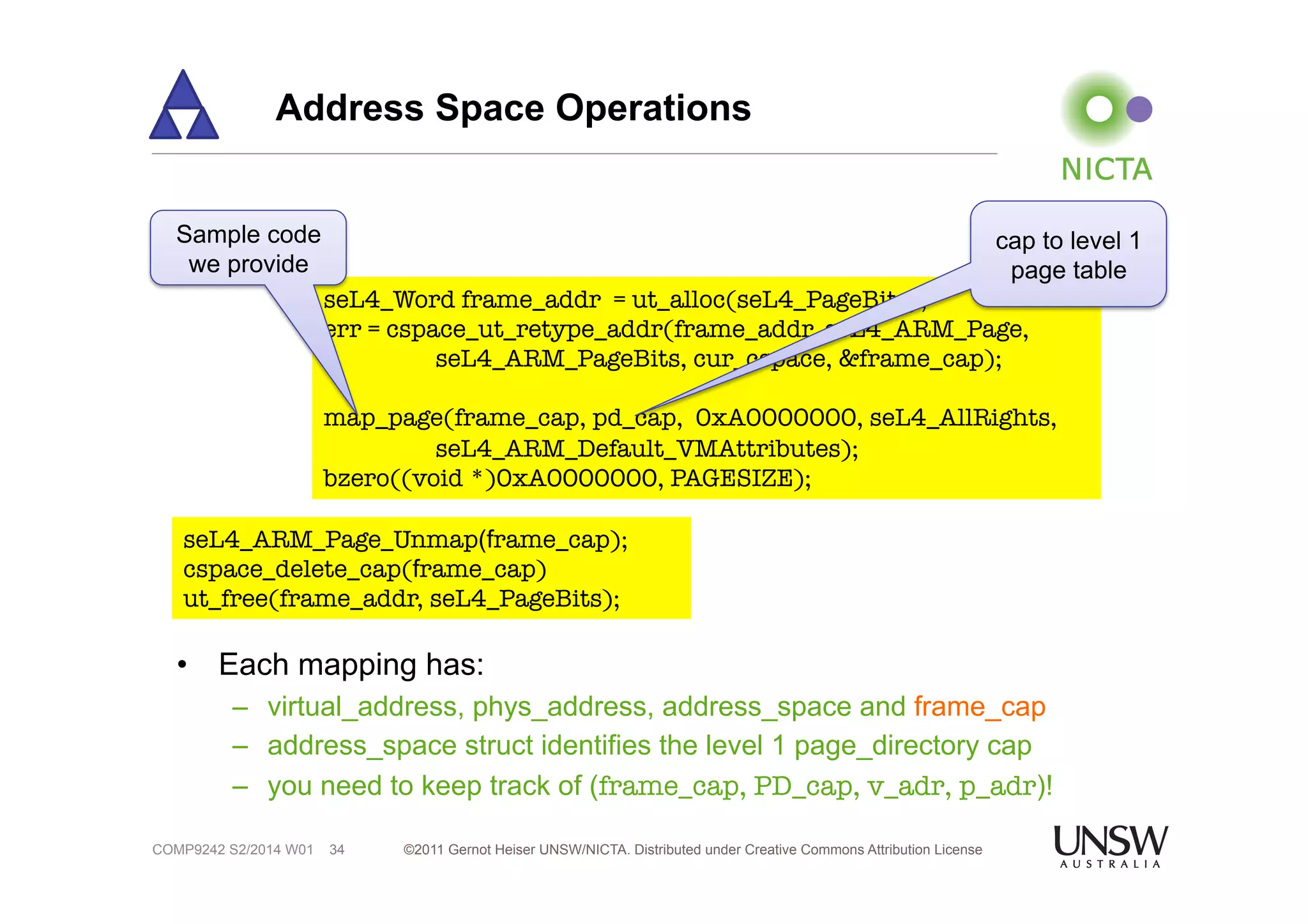 Address Space Operations 
Sample code 
we provide 
• Each mapping has: 
– virtual_address, phys_address, address_space and frame_cap 
– address_space struct identifies the level 1 page_directory cap 
– you need to keep track of (frame_cap, PD_cap, v_adr, p_adr)! 
©2011 Gernot Heiser UNSW/NICTA. Distributed under Creative Commons 34 Attribution License 
COMP9242 S2/2014 W01 
seL4_Word frame_addr = ut_alloc(seL4_PageBits); 
err = cspace_ut_retype_addr(frame_addr, seL4_ARM_Page, 
seL4_ARM_PageBits, cur_cspace, &frame_cap); 
map_page(frame_cap, pd_cap, 0xA0000000, seL4_AllRights, 
seL4_ARM_Default_VMAttributes); 
bzero((void *)0xA0000000, PAGESIZE); 
seL4_ARM_Page_Unmap(frame_cap); 
cspace_delete_cap(frame_cap) 
ut_free(frame_addr, seL4_PageBits); 
cap to level 1 
page table 
 