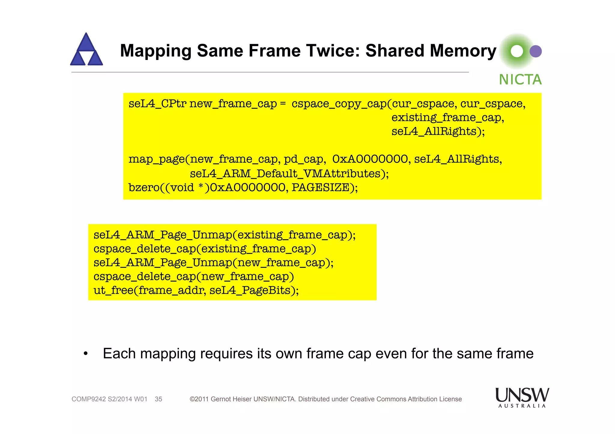 Mapping Same Frame Twice: Shared Memory 
seL4_CPtr new_frame_cap = cspace_copy_cap(cur_cspace, cur_cspace, 
• Each mapping requires its own frame cap even for the same frame 
©2011 Gernot Heiser UNSW/NICTA. Distributed under Creative Commons 35 Attribution License 
COMP9242 S2/2014 W01 
existing_frame_cap, 
seL4_AllRights); 
map_page(new_frame_cap, pd_cap, 0xA0000000, seL4_AllRights, 
seL4_ARM_Default_VMAttributes); 
bzero((void *)0xA0000000, PAGESIZE); 
seL4_ARM_Page_Unmap(existing_frame_cap); 
cspace_delete_cap(existing_frame_cap) 
seL4_ARM_Page_Unmap(new_frame_cap); 
cspace_delete_cap(new_frame_cap) 
ut_free(frame_addr, seL4_PageBits); 
 