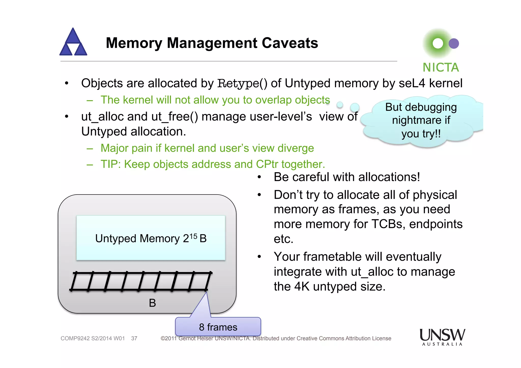 Memory Management Caveats 
• Objects are allocated by Retype() of Untyped memory by seL4 kernel 
– The kernel will not allow you to overlap objects 
• ut_alloc and ut_free() manage user-level’s view of 
Untyped allocation. 
– Major pain if kernel and user’s view diverge 
– TIP: Keep objects address and CPtr together. 
Untyped Memory 215 B 
8 frames 
B 
But debugging 
nightmare if 
©2011 Gernot Heiser UNSW/NICTA. Distributed under Creative Commons COMP9242 S2/2014 W01 37 Attribution License 
you try!! 
• Be careful with allocations! 
• Don’t try to allocate all of physical 
memory as frames, as you need 
more memory for TCBs, endpoints 
etc. 
• Your frametable will eventually 
integrate with ut_alloc to manage 
the 4K untyped size. 
 