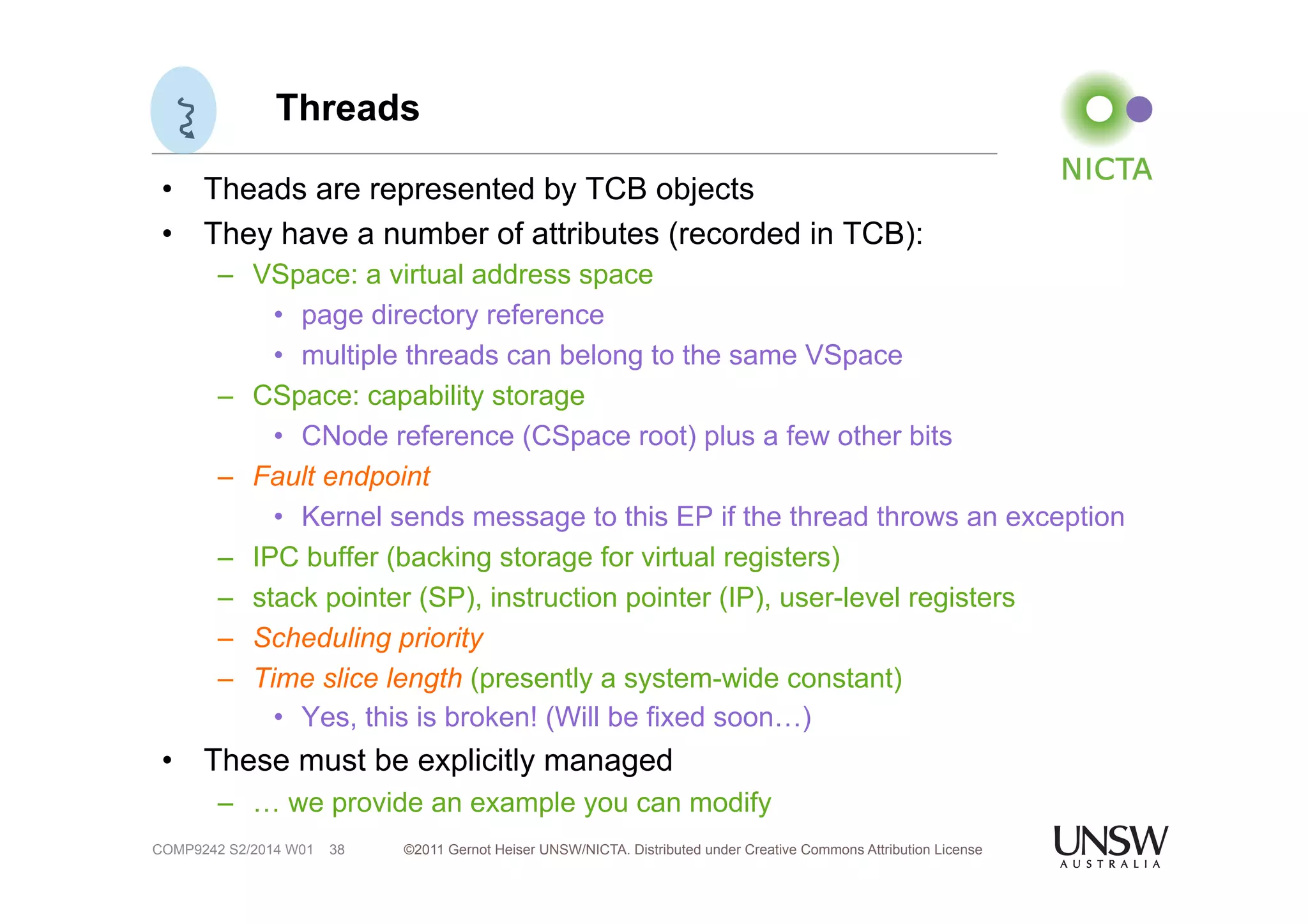 Threads 
• Theads are represented by TCB objects 
• They have a number of attributes (recorded in TCB): 
– VSpace: a virtual address space 
• page directory reference 
• multiple threads can belong to the same VSpace 
– CSpace: capability storage 
• CNode reference (CSpace root) plus a few other bits 
– Fault endpoint 
• Kernel sends message to this EP if the thread throws an exception 
– IPC buffer (backing storage for virtual registers) 
– stack pointer (SP), instruction pointer (IP), user-level registers 
– Scheduling priority 
– Time slice length (presently a system-wide constant) 
• Yes, this is broken! (Will be fixed soon…) 
• These must be explicitly managed 
– … we provide an example you can modify 
©2011 Gernot Heiser UNSW/NICTA. Distributed under Creative Commons 38 Attribution License 
COMP9242 S2/2014 W01 
 