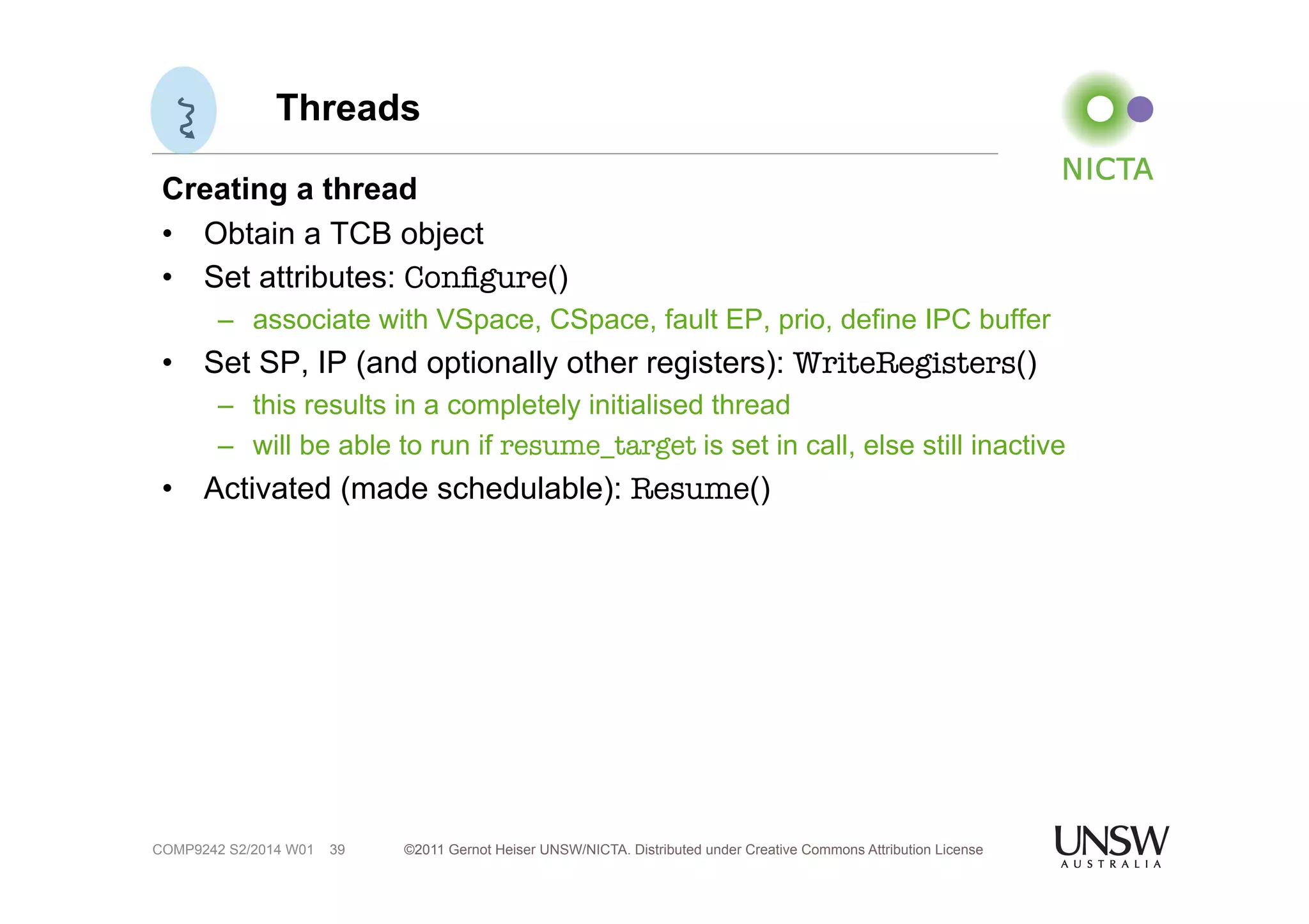 Threads 
Creating a thread 
• Obtain a TCB object 
• Set attributes: Configure() 
– associate with VSpace, CSpace, fault EP, prio, define IPC buffer 
• Set SP, IP (and optionally other registers): WriteRegisters() 
– this results in a completely initialised thread 
– will be able to run if resume_target is set in call, else still inactive 
• Activated (made schedulable): Resume() 
©2011 Gernot Heiser UNSW/NICTA. Distributed under Creative Commons 39 Attribution License 
COMP9242 S2/2014 W01 
 