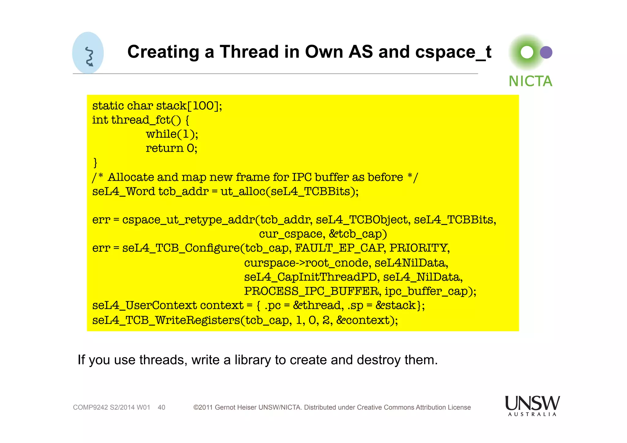 Creating a Thread in Own AS and cspace_t 
static char stack[100]; 
int thread_fct() { 
while(1); 
return 0; 
} 
/* Allocate and map new frame for IPC buffer as before */ 
seL4_Word tcb_addr = ut_alloc(seL4_TCBBits); 
err = cspace_ut_retype_addr(tcb_addr, seL4_TCBObject, seL4_TCBBits, 
©2011 Gernot Heiser UNSW/NICTA. Distributed under Creative Commons 40 Attribution License 
COMP9242 S2/2014 W01 
cur_cspace, &tcb_cap) 
err = seL4_TCB_Configure(tcb_cap, FAULT_EP_CAP, PRIORITY, 
curspace->root_cnode, seL4NilData, 
seL4_CapInitThreadPD, seL4_NilData, 
PROCESS_IPC_BUFFER, ipc_buffer_cap); 
seL4_UserContext context = { .pc = &thread, .sp = &stack}; 
seL4_TCB_WriteRegisters(tcb_cap, 1, 0, 2, &context); 
If you use threads, write a library to create and destroy them. 
 