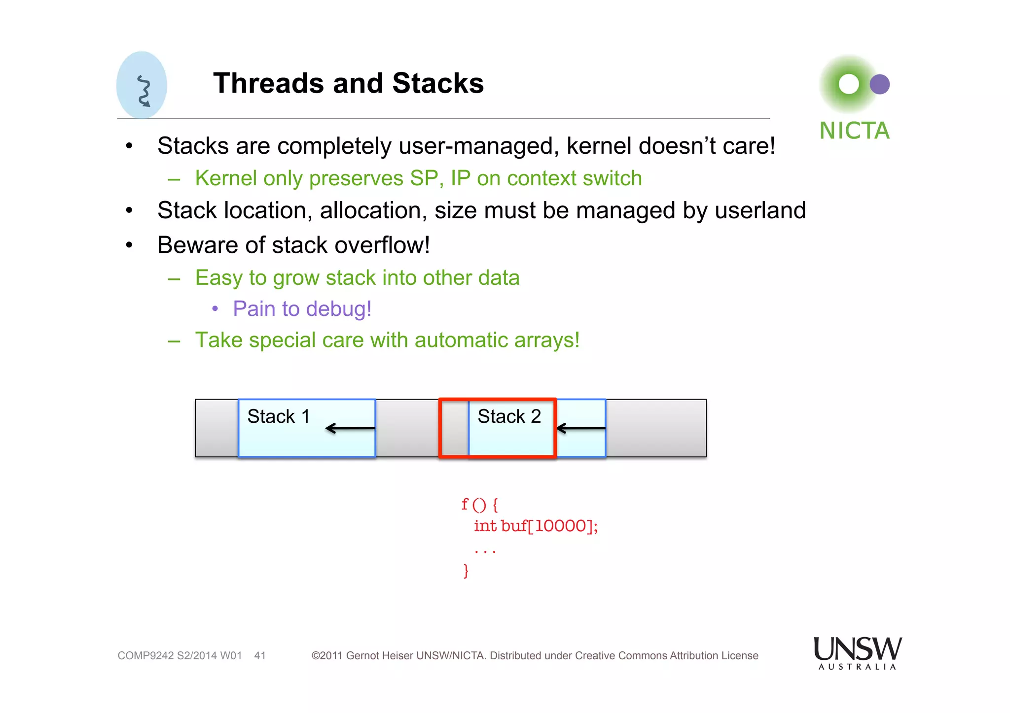 Threads and Stacks 
• Stacks are completely user-managed, kernel doesn’t care! 
– Kernel only preserves SP, IP on context switch 
• Stack location, allocation, size must be managed by userland 
• Beware of stack overflow! 
– Easy to grow stack into other data 
• Pain to debug! 
– Take special care with automatic arrays! 
©2011 Gernot Heiser UNSW/NICTA. Distributed under Creative Commons 41 Attribution License 
COMP9242 S2/2014 W01 
Stack 1 Stack 2 
f () { 
int buf[10000]; 
. . . 
} 
 