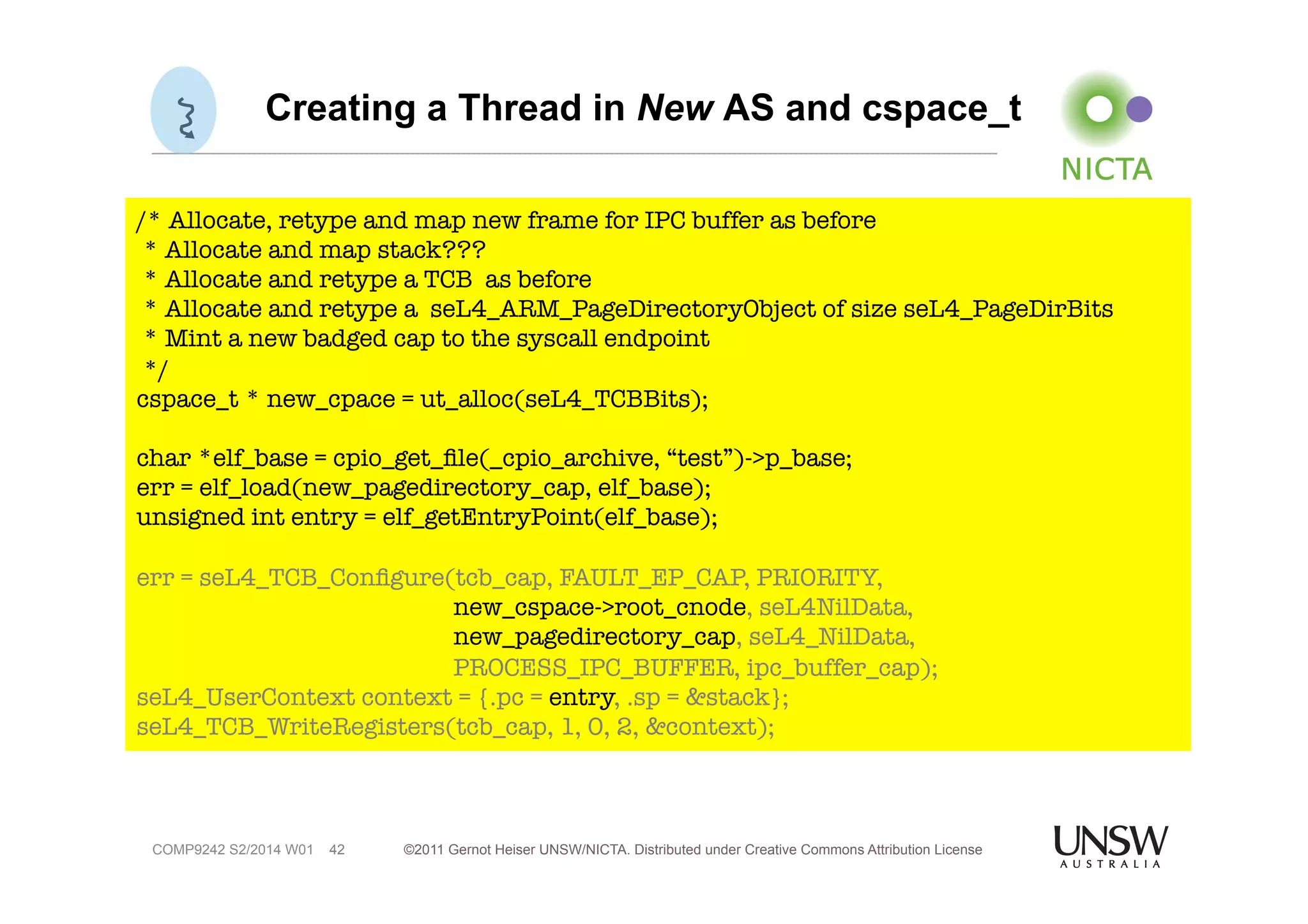 Creating a Thread in New AS and cspace_t 
/* Allocate, retype and map new frame for IPC buffer as before 
* Allocate and map stack??? 
* Allocate and retype a TCB as before 
* Allocate and retype a seL4_ARM_PageDirectoryObject of size seL4_PageDirBits 
* Mint a new badged cap to the syscall endpoint 
*/ 
cspace_t * new_cpace = ut_alloc(seL4_TCBBits); 
char *elf_base = cpio_get_file(_cpio_archive, “test”)->p_base; 
err = elf_load(new_pagedirectory_cap, elf_base); 
unsigned int entry = elf_getEntryPoint(elf_base); 
err = seL4_TCB_Configure(tcb_cap, FAULT_EP_CAP, PRIORITY, 
©2011 Gernot Heiser UNSW/NICTA. Distributed under Creative Commons 42 Attribution License 
COMP9242 S2/2014 W01 
new_cspace->root_cnode, seL4NilData, 
new_pagedirectory_cap, seL4_NilData, 
PROCESS_IPC_BUFFER, ipc_buffer_cap); 
seL4_UserContext context = {.pc = entry, .sp = &stack}; 
seL4_TCB_WriteRegisters(tcb_cap, 1, 0, 2, &context); 
 
