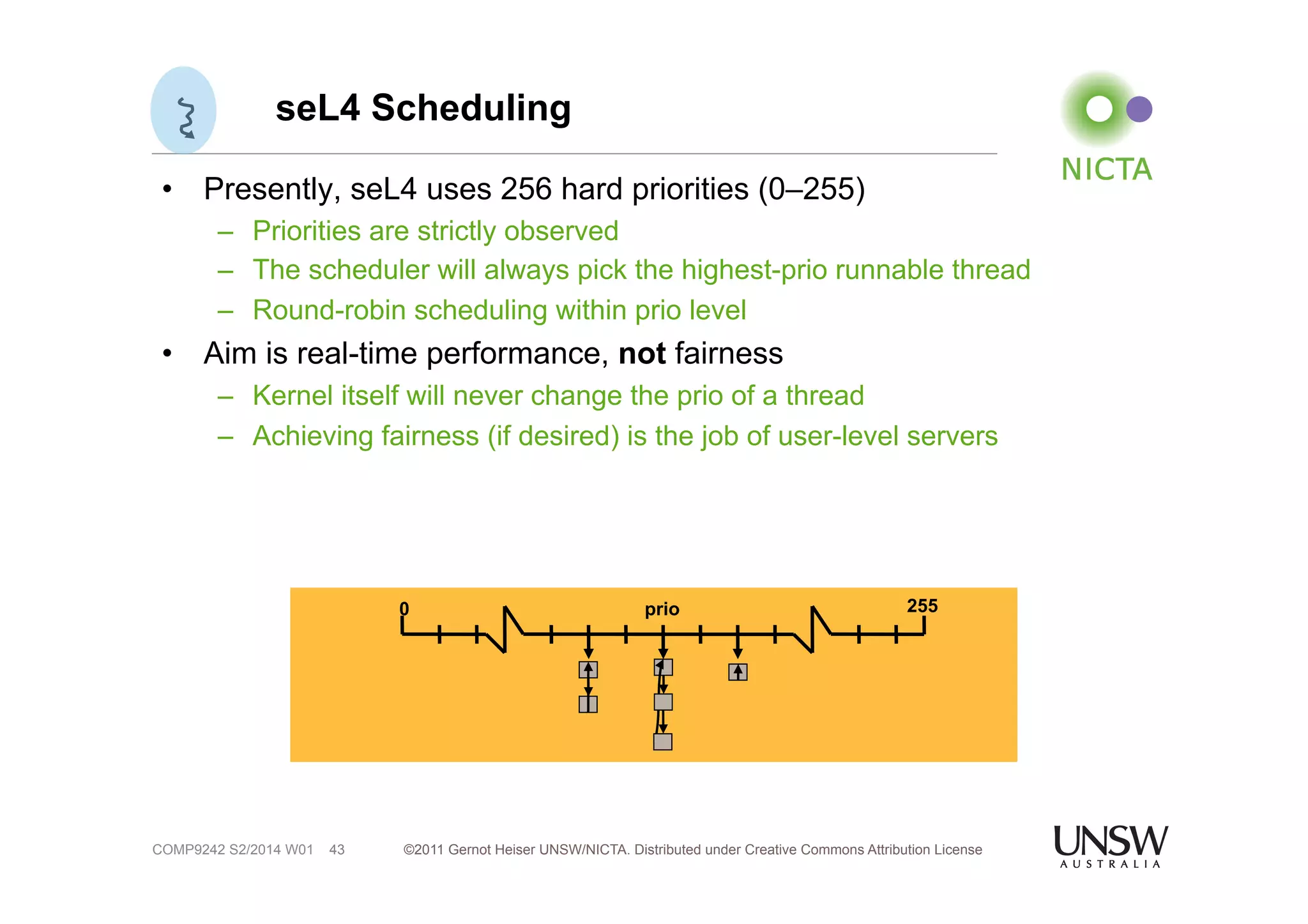 seL4 Scheduling 
• Presently, seL4 uses 256 hard priorities (0–255) 
– Priorities are strictly observed 
– The scheduler will always pick the highest-prio runnable thread 
– Round-robin scheduling within prio level 
• Aim is real-time performance, not fairness 
– Kernel itself will never change the prio of a thread 
– Achieving fairness (if desired) is the job of user-level servers 
©2011 Gernot Heiser UNSW/NICTA. Distributed under Creative Commons 43 Attribution License 
COMP9242 S2/2014 W01 
0 prio 255 
 