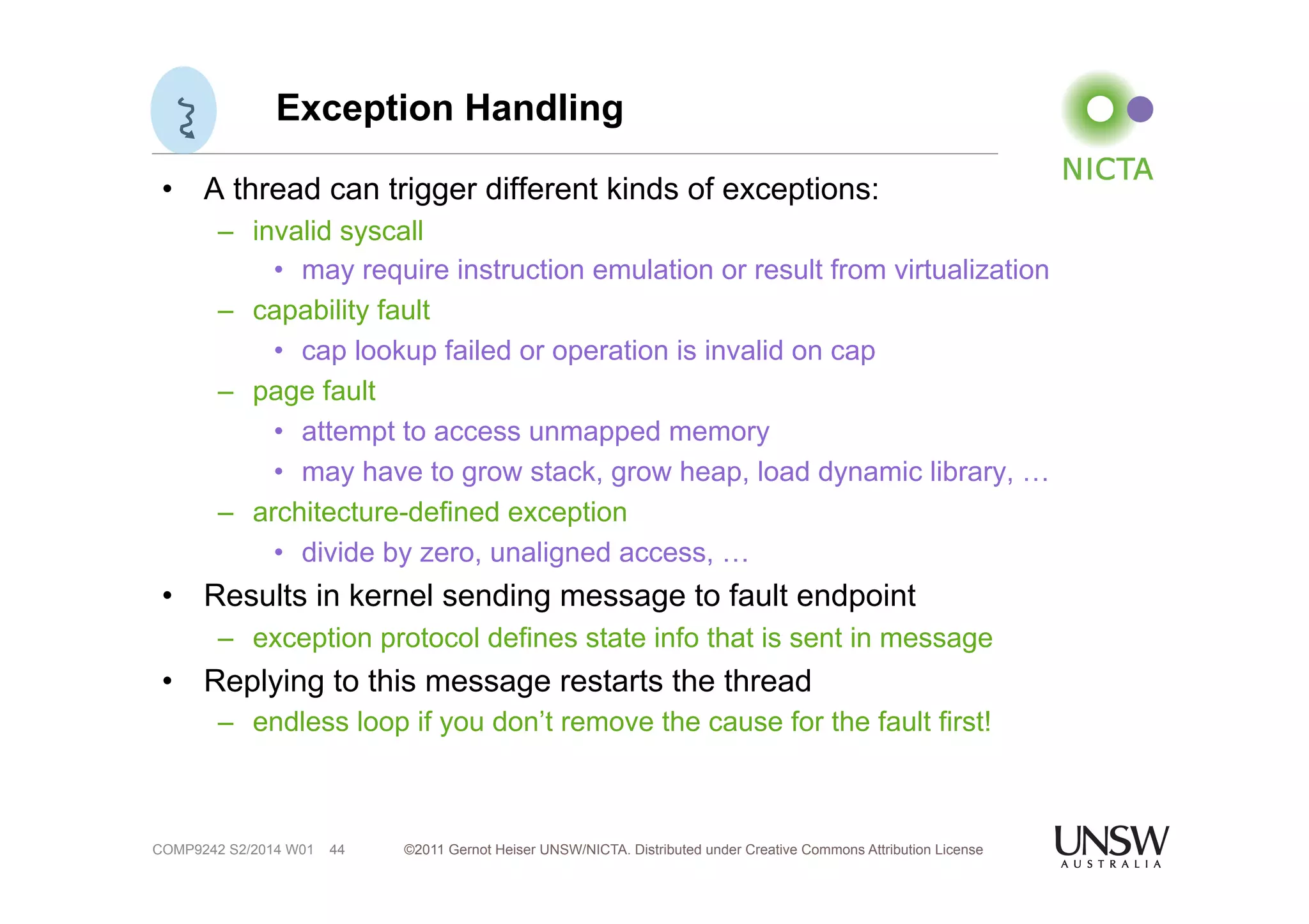 Exception Handling 
• A thread can trigger different kinds of exceptions: 
– invalid syscall 
• may require instruction emulation or result from virtualization 
– capability fault 
• cap lookup failed or operation is invalid on cap 
– page fault 
• attempt to access unmapped memory 
• may have to grow stack, grow heap, load dynamic library, … 
– architecture-defined exception 
• divide by zero, unaligned access, … 
• Results in kernel sending message to fault endpoint 
– exception protocol defines state info that is sent in message 
• Replying to this message restarts the thread 
– endless loop if you don’t remove the cause for the fault first! 
©2011 Gernot Heiser UNSW/NICTA. Distributed under Creative Commons 44 Attribution License 
COMP9242 S2/2014 W01 
 