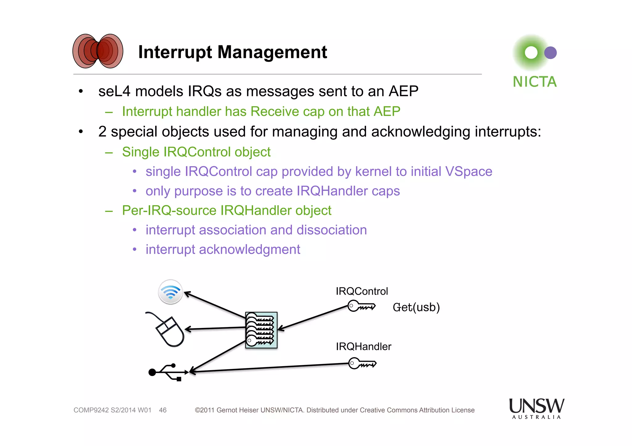 Interrupt Management 
• seL4 models IRQs as messages sent to an AEP 
– Interrupt handler has Receive cap on that AEP 
• 2 special objects used for managing and acknowledging interrupts: 
– Single IRQControl object 
• single IRQControl cap provided by kernel to initial VSpace 
• only purpose is to create IRQHandler caps 
– Per-IRQ-source IRQHandler object 
• interrupt association and dissociation 
• interrupt acknowledgment 
©2011 Gernot Heiser UNSW/NICTA. Distributed under Creative Commons 46 Attribution License 
COMP9242 S2/2014 W01 
IRQControl 
Get(usb) 
IRQHandler 
 