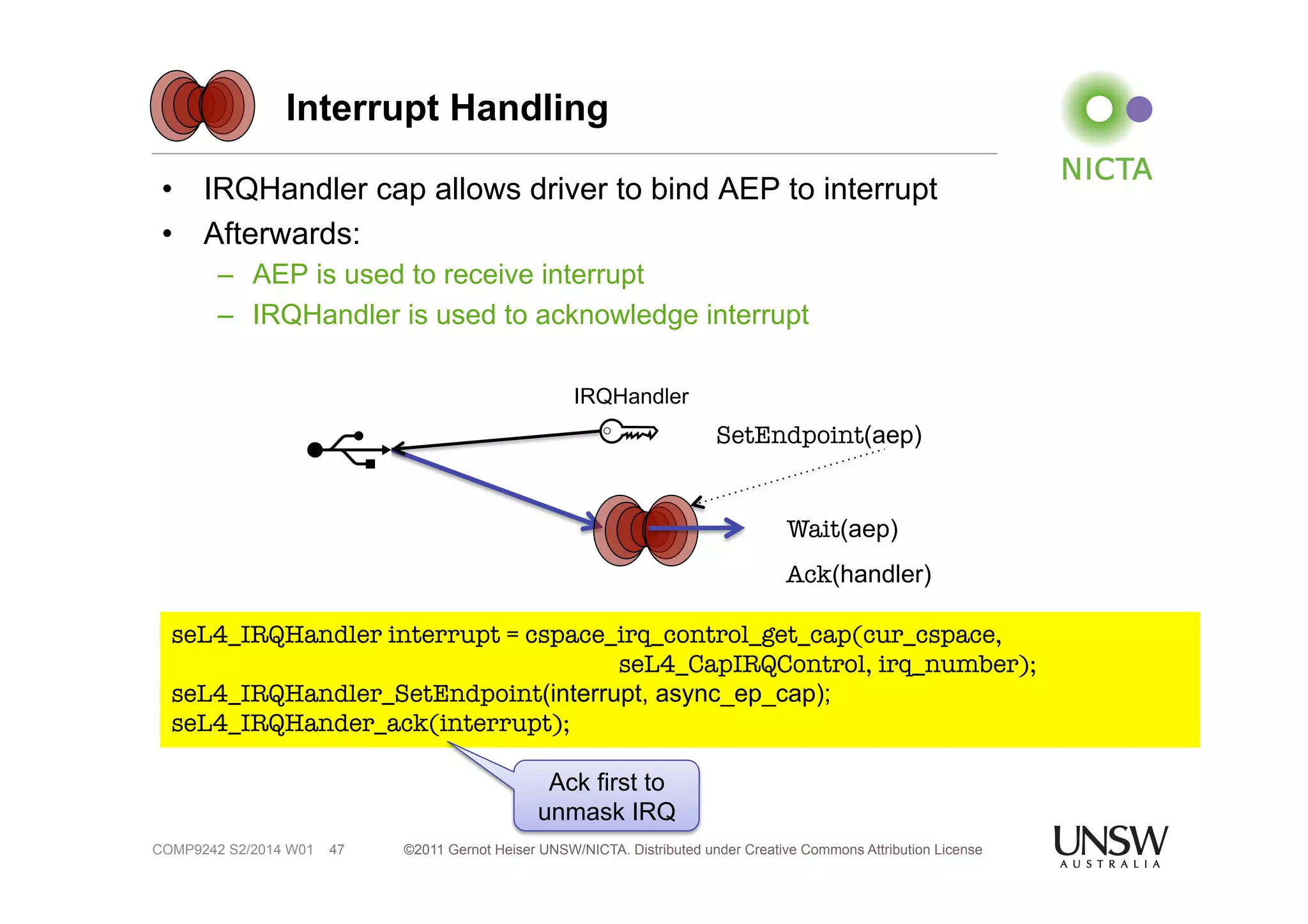 Interrupt Handling 
• IRQHandler cap allows driver to bind AEP to interrupt 
• Afterwards: 
– AEP is used to receive interrupt 
– IRQHandler is used to acknowledge interrupt 
©2011 Gernot Heiser UNSW/NICTA. Distributed under Creative Commons 47 Attribution License 
COMP9242 S2/2014 W01 
SetEndpoint(aep) 
IRQHandler 
Wait(aep) 
Ack(handler) 
seL4_IRQHandler interrupt = cspace_irq_control_get_cap(cur_cspace, 
seL4_CapIRQControl, irq_number); 
seL4_IRQHandler_SetEndpoint(interrupt, async_ep_cap); 
seL4_IRQHander_ack(interrupt); 
Ack first to 
unmask IRQ 
 