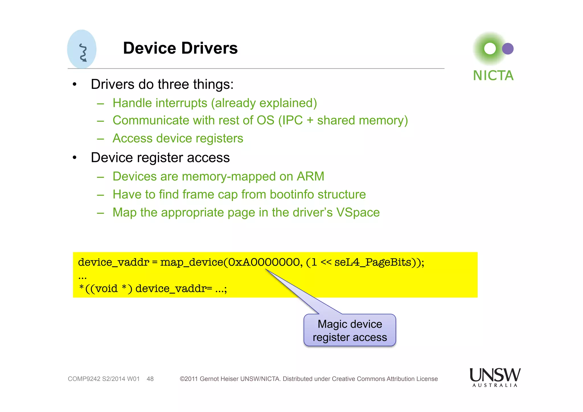 Device Drivers 
• Drivers do three things: 
– Handle interrupts (already explained) 
– Communicate with rest of OS (IPC + shared memory) 
– Access device registers 
• Device register access 
– Devices are memory-mapped on ARM 
– Have to find frame cap from bootinfo structure 
– Map the appropriate page in the driver’s VSpace 
device_vaddr = map_device(0xA0000000, (1 << seL4_PageBits)); 
… 
*((void *) device_vaddr= …; 
©2011 Gernot Heiser UNSW/NICTA. Distributed under Creative Commons 48 Attribution License 
COMP9242 S2/2014 W01 
Magic device 
register access 
 