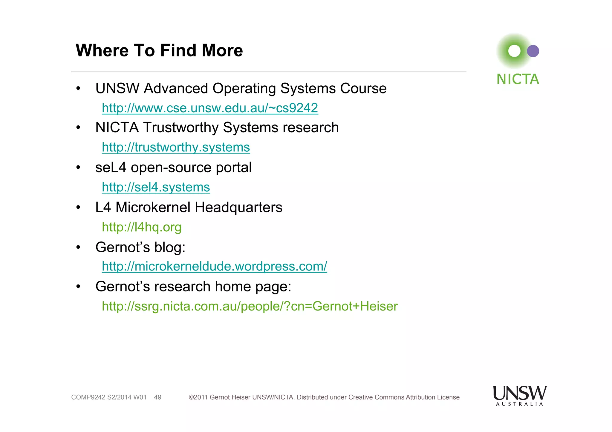 Where To Find More 
• UNSW Advanced Operating Systems Course 
http://www.cse.unsw.edu.au/~cs9242 
• NICTA Trustworthy Systems research 
http://trustworthy.systems 
• seL4 open-source portal 
http://sel4.systems 
• L4 Microkernel Headquarters 
http://l4hq.org 
• Gernot’s blog: 
http://microkerneldude.wordpress.com/ 
• Gernot’s research home page: 
http://ssrg.nicta.com.au/people/?cn=Gernot+Heiser 
©2011 Gernot Heiser UNSW/NICTA. Distributed under Creative Commons 49 Attribution License 
COMP9242 S2/2014 W01 
