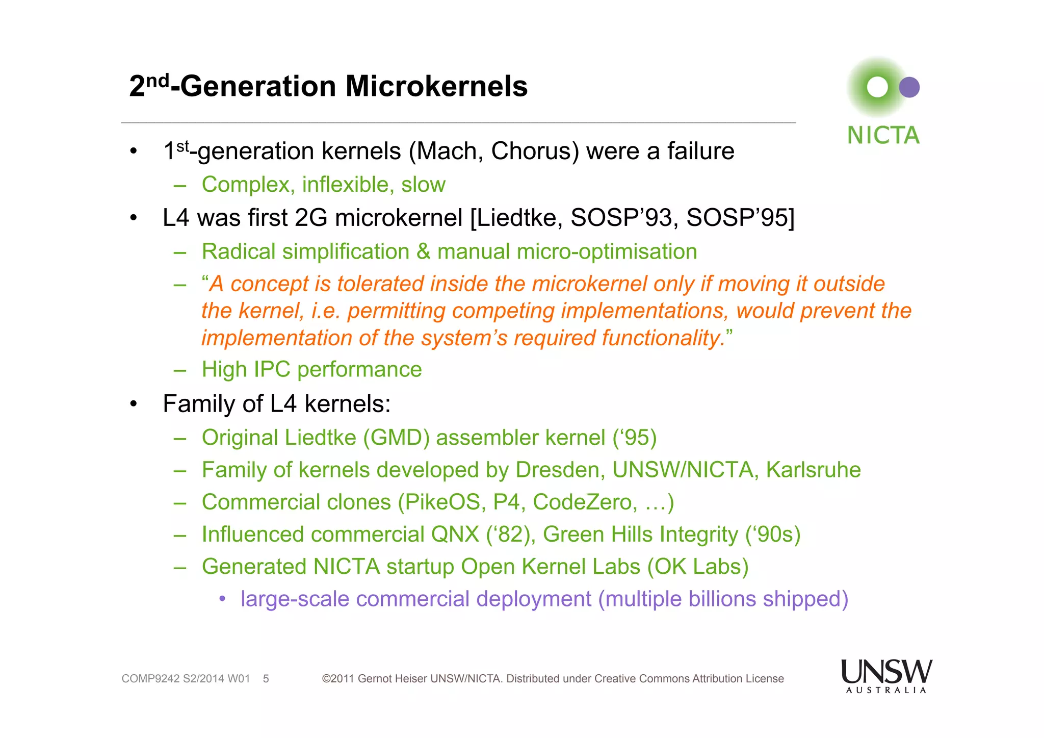 2nd-Generation Microkernels 
• 1st-generation kernels (Mach, Chorus) were a failure 
– Complex, inflexible, slow 
• L4 was first 2G microkernel [Liedtke, SOSP’93, SOSP’95] 
– Radical simplification & manual micro-optimisation 
– “A concept is tolerated inside the microkernel only if moving it outside 
the kernel, i.e. permitting competing implementations, would prevent the 
implementation of the system’s required functionality.” 
– High IPC performance 
• Family of L4 kernels: 
– Original Liedtke (GMD) assembler kernel (‘95) 
– Family of kernels developed by Dresden, UNSW/NICTA, Karlsruhe 
– Commercial clones (PikeOS, P4, CodeZero, …) 
– Influenced commercial QNX (‘82), Green Hills Integrity (‘90s) 
– Generated NICTA startup Open Kernel Labs (OK Labs) 
• large-scale commercial deployment (multiple billions shipped) 
©2011 Gernot Heiser UNSW/NICTA. Distributed under Creative Commons 5 Attribution License 
COMP9242 S2/2014 W01 
 