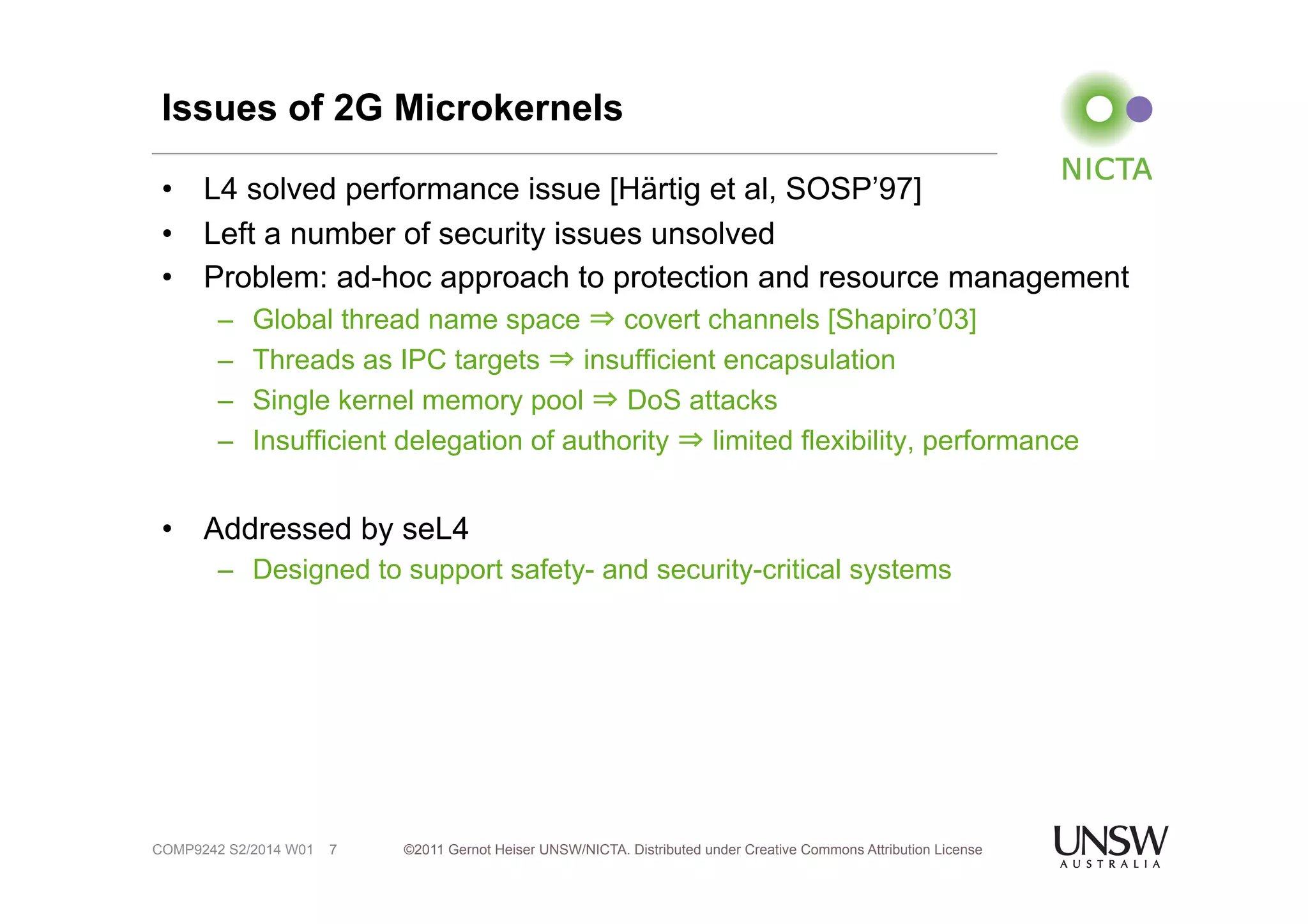 Issues of 2G Microkernels 
• L4 solved performance issue [Härtig et al, SOSP’97] 
• Left a number of security issues unsolved 
• Problem: ad-hoc approach to protection and resource management 
– Global thread name space ⇒ covert channels [Shapiro’03] 
– Threads as IPC targets ⇒ insufficient encapsulation 
– Single kernel memory pool ⇒ DoS attacks 
– Insufficient delegation of authority ⇒ limited flexibility, performance 
• Addressed by seL4 
– Designed to support safety- and security-critical systems 
©2011 Gernot Heiser UNSW/NICTA. Distributed under Creative Commons 7 Attribution License 
COMP9242 S2/2014 W01 
 