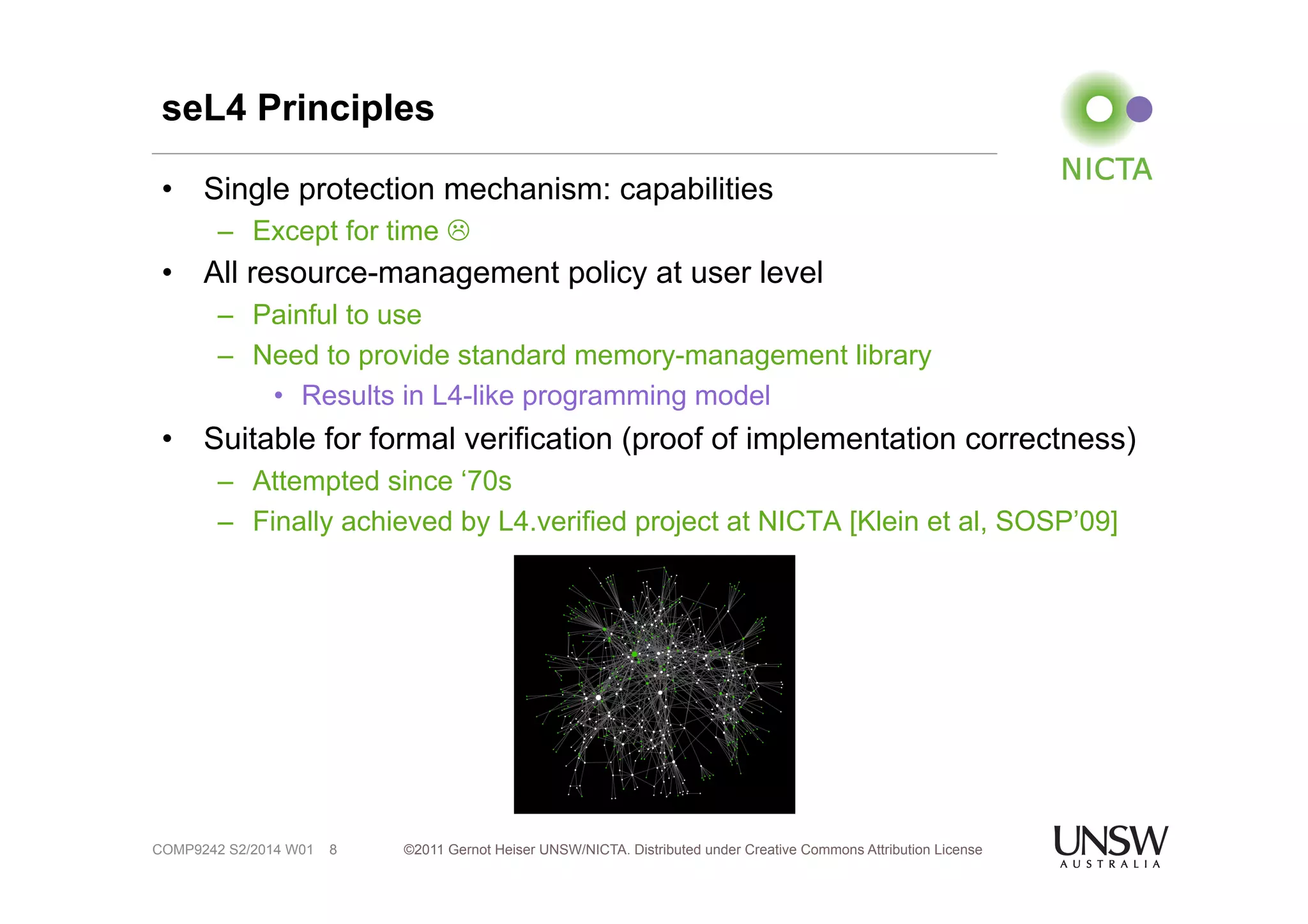 seL4 Principles 
• Single protection mechanism: capabilities 
– Except for time ! 
• All resource-management policy at user level 
– Painful to use 
– Need to provide standard memory-management library 
• Results in L4-like programming model 
• Suitable for formal verification (proof of implementation correctness) 
– Attempted since ‘70s 
– Finally achieved by L4.verified project at NICTA [Klein et al, SOSP’09] 
©2011 Gernot Heiser UNSW/NICTA. Distributed under Creative Commons 8 Attribution License 
COMP9242 S2/2014 W01 
 