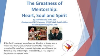 The Greatness of
Mentorship:
Heart, Soul and Spirit
by Marion Keim, DPhil. LLB
Chairperson FSDP, Professor ICSSD/UWC, South Africa
marioncapetown@gmail.com
What I will remember most about Mr. Mandela is that he was a
man whose heart, soul and spirit could not be contained or
restrained by racial and economic injustices, metal bars or the
burden of hate and revenge," Muhammad Ali. "He taught us
forgiveness on a grand scale.“
 