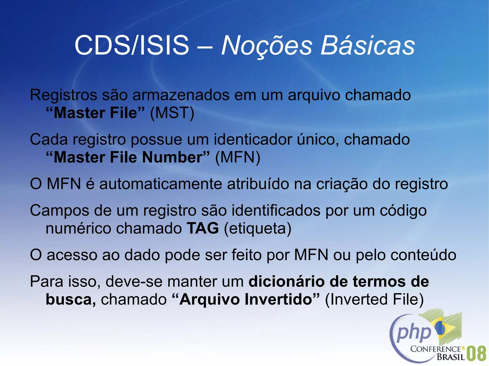 CDS/ISIS –  Noções Básicas Registros são armazenados em um arquivo chamado  “Master File”  (MST) Cada registro possue um identicador único, chamado  “Master File Number”  (MFN) O MFN é automaticamente atribuído na criação do registro Campos de um registro são identificados por um código numérico chamado  TAG  (etiqueta) O acesso ao dado pode ser feito por MFN ou pelo conteúdo Para isso, deve-se manter um  dicionário de termos de busca,  chamado  “Arquivo Invertido”  (Inverted File) 