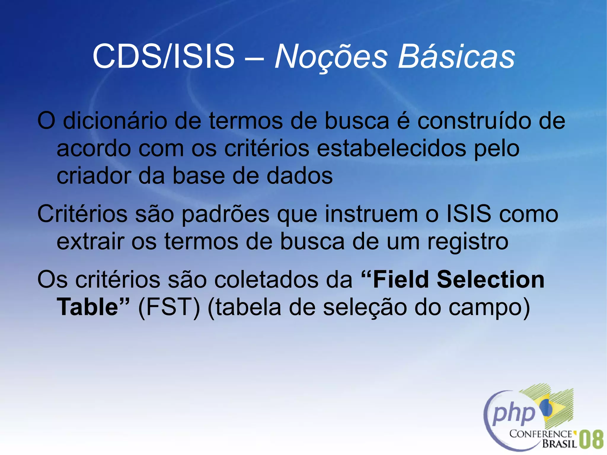 CDS/ISIS –  Noções Básicas O dicionário de termos de busca é construído de acordo com os critérios estabelecidos pelo criador da base de dados Critérios são padrões que instruem o ISIS como extrair os termos de busca de um registro Os critérios são coletados da  “Field Selection Table”  (FST) (tabela de seleção do campo) 
