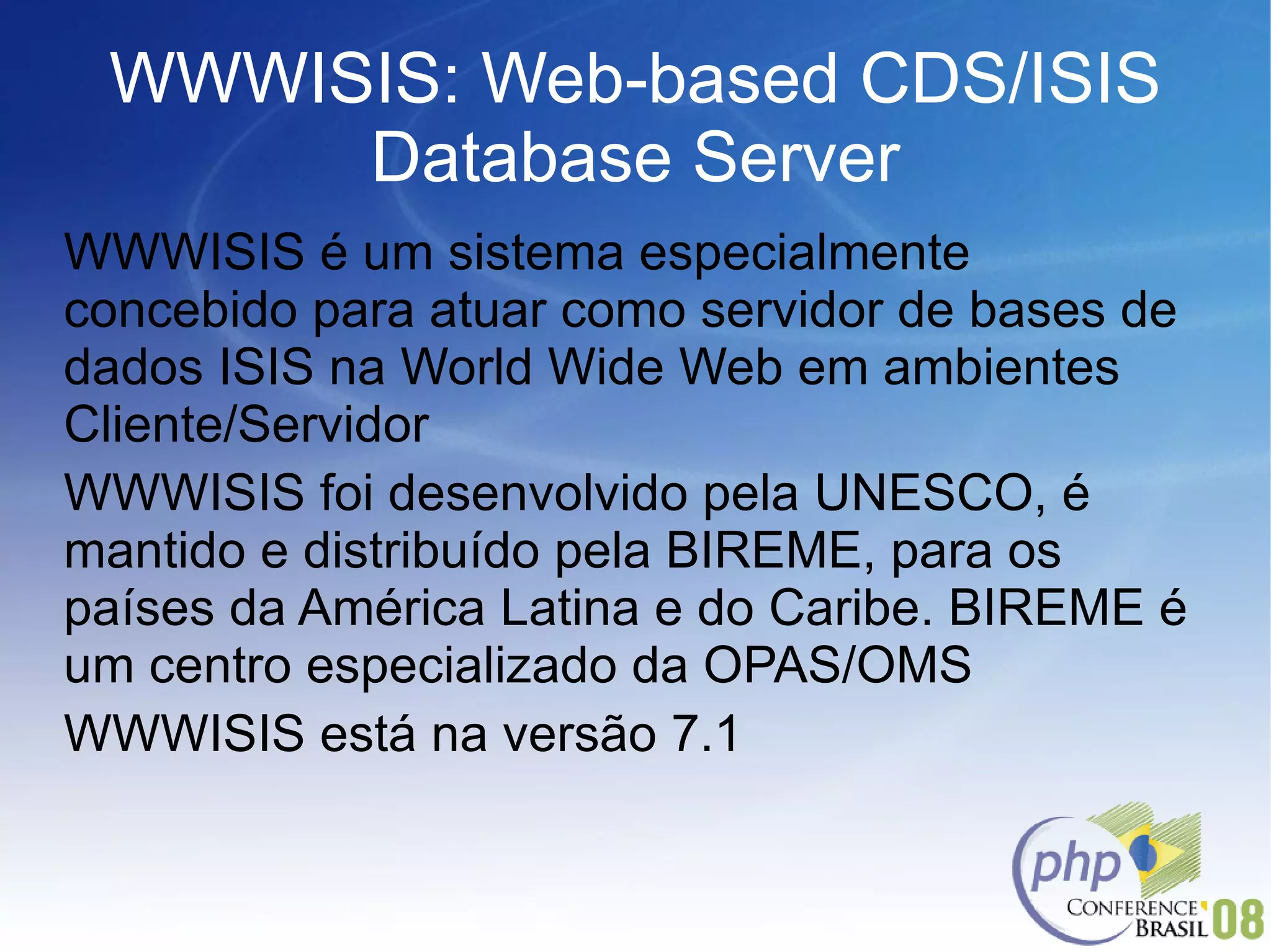 WWWISIS: Web-based CDS/ISIS Database Server WWWISIS é um sistema especialmente  concebido  para atuar como servidor de bases de dados ISIS na World Wide Web em ambientes Cliente/Servidor WWWISIS foi desenvolvido pela UNESCO, é mantido e distribuído pela BIREME, para os países da América Latina e do Caribe. BIREME é um centro especializado da OPAS/OMS WWWISIS está na versão 7.1 