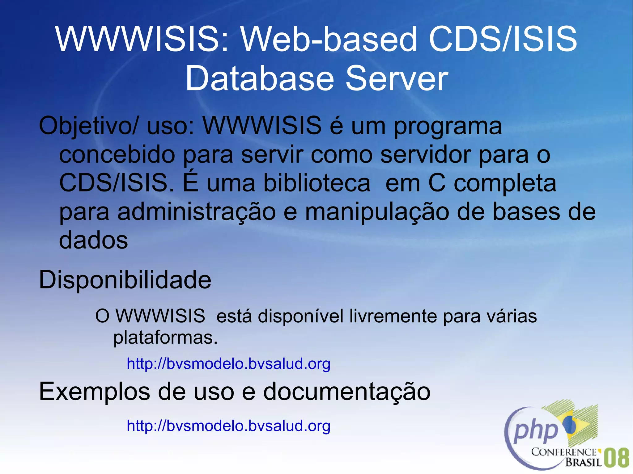 WWWISIS: Web-based CDS/ISIS Database Server Objetivo/ uso: WWWISIS é um programa concebido para servir como servidor para o CDS/ISIS. É uma biblioteca  em C completa para administração e manipulação de bases de dados Disponibilidade O WWWISIS  está disponível livremente para várias plataformas. http://bvsmodelo.bvsalud.org  Exemplos de uso e documentação http://bvsmodelo.bvsalud.org  
