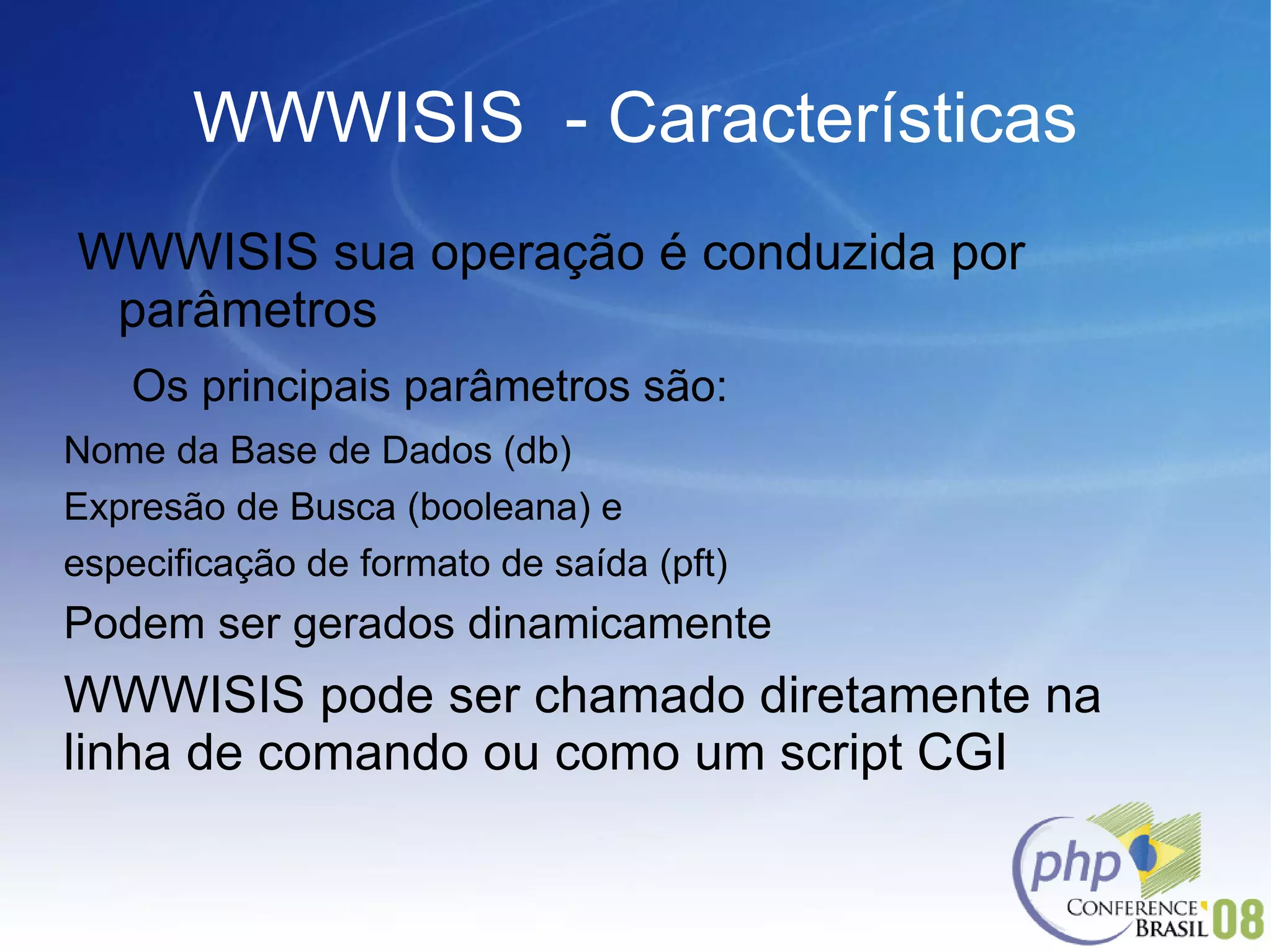 WWWISIS  - Características WWWISIS sua operação é conduzida por parâmetros Os principais parâmetros são: Nome da Base de Dados (db) Expresão de Busca (booleana) e  especificação de formato de saída (pft) Podem ser gerados dinamicamente WWWISIS pode ser chamado diretamente na linha de comando ou como um script CGI 