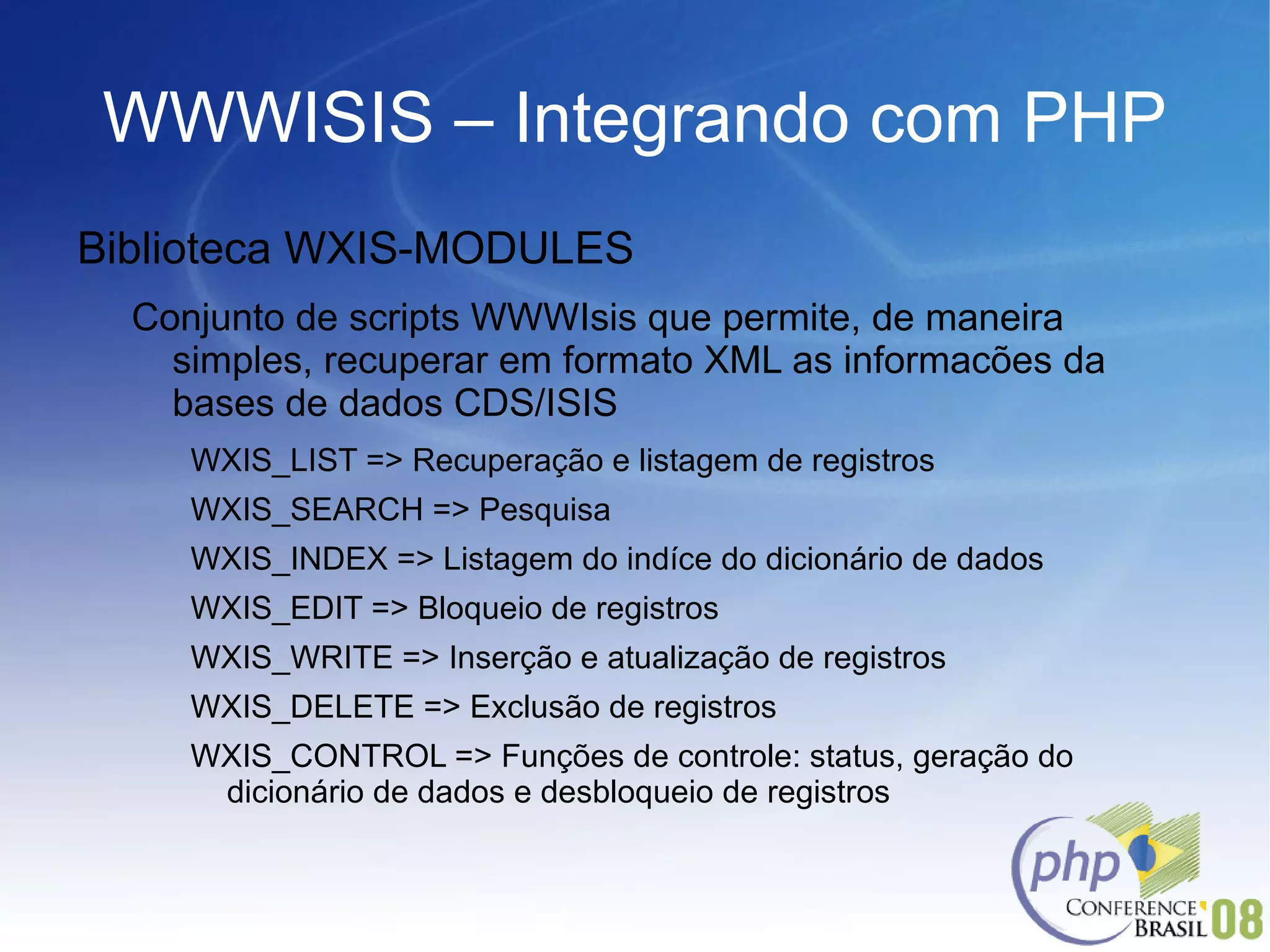 WWWISIS – Integrando com PHP Biblioteca WXIS-MODULES Conjunto de scripts WWWIsis que permite, de maneira simples, recuperar em formato XML as informacões da bases de dados CDS/ISIS  WXIS_LIST => Recuperação e listagem de registros WXIS_SEARCH => Pesquisa WXIS_INDEX => Listagem do indíce do dicionário de dados WXIS_EDIT => Bloqueio de registros WXIS_WRITE => Inserção e atualização de registros WXIS_DELETE => Exclusão de registros WXIS_CONTROL => Funções de controle: status, geração do dicionário de dados e desbloqueio de registros 