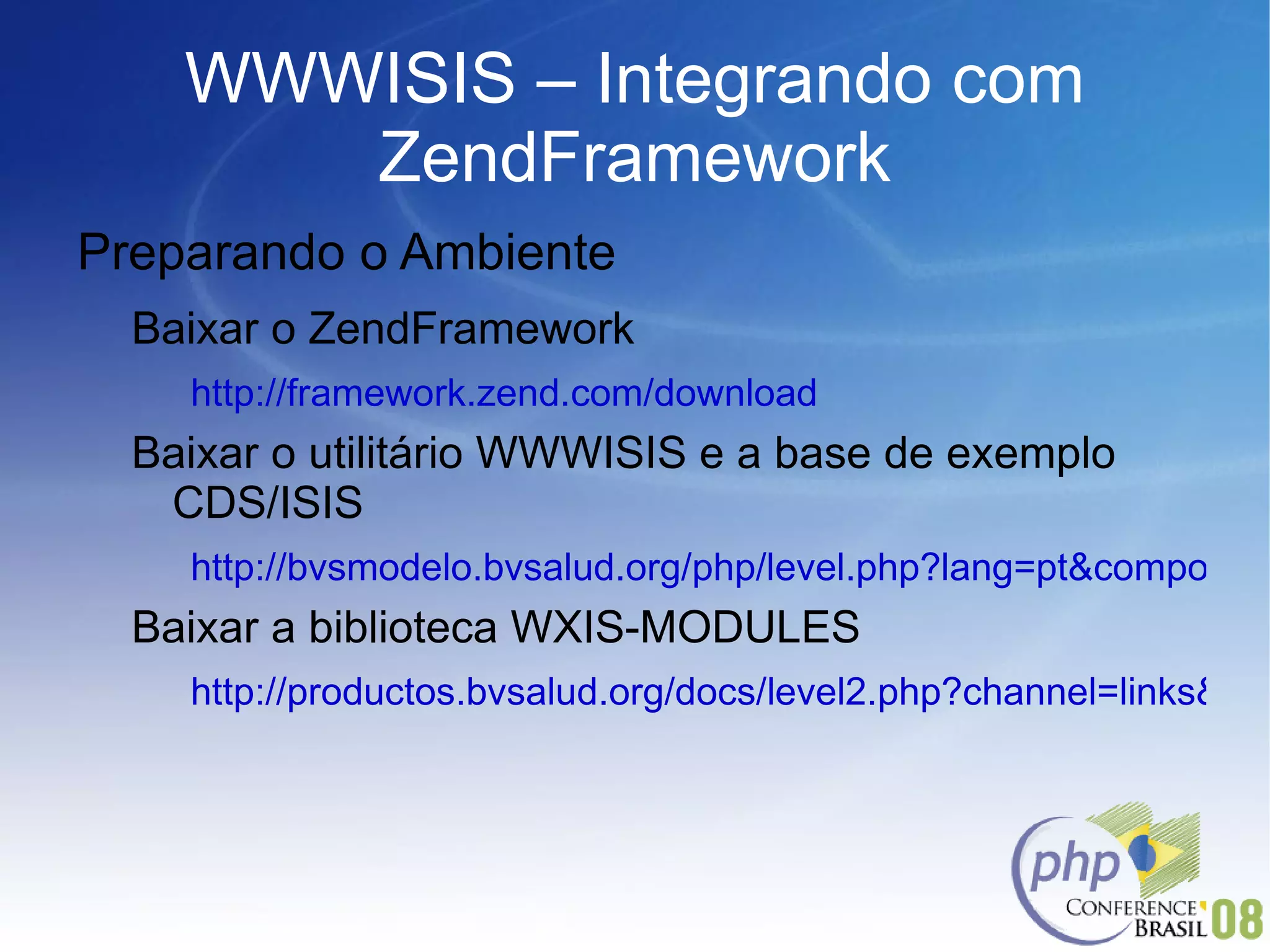 WWWISIS – Integrando com ZendFramework Preparando o Ambiente Baixar o ZendFramework http://framework.zend.com/download Baixar o utilitário WWWISIS e a base de exemplo CDS/ISIS http://bvsmodelo.bvsalud.org/php/level.php?lang=pt&component=28&item=2 Baixar a biblioteca WXIS-MODULES http://productos.bvsalud.org/docs/level2.php?channel=links&lang=pt&graphic=yes&lang=pt&graphic=yes 