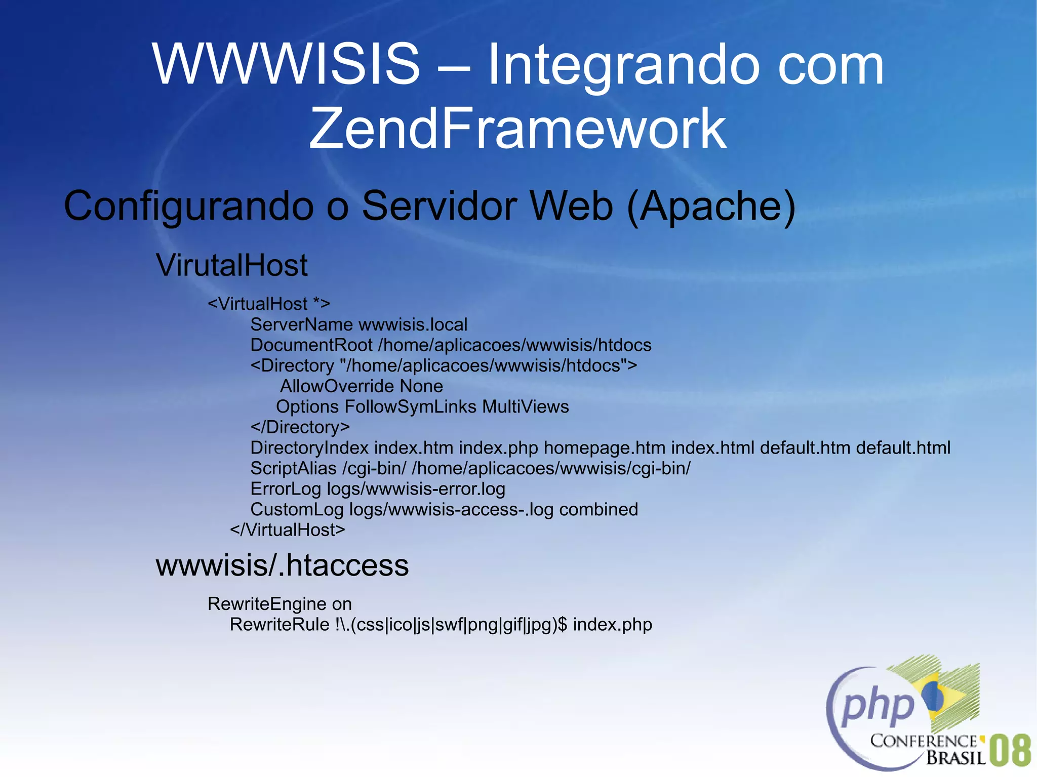 WWWISIS – Integrando com ZendFramework Configurando o Servidor Web (Apache) VirutalHost <VirtualHost *>   ServerName wwwisis.local   DocumentRoot /home/aplicacoes/wwwisis/htdocs   <Directory "/home/aplicacoes/wwwisis/htdocs">  AllowOverride None Options FollowSymLinks MultiViews   </Directory>   DirectoryIndex index.htm index.php homepage.htm index.html default.htm default.html   ScriptAlias /cgi-bin/ /home/aplicacoes/wwwisis/cgi-bin/   ErrorLog logs/wwwisis-error.log   CustomLog logs/wwwisis-access-.log combined </VirtualHost> wwwisis/.htaccess RewriteEngine on RewriteRule !\.(css|ico|js|swf|png|gif|jpg)$ index.php 