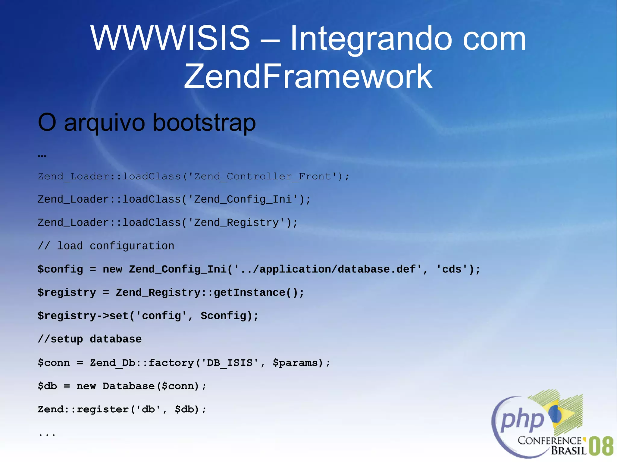 WWWISIS – Integrando com ZendFramework O arquivo bootstrap ... Zend_Loader::loadClass('Zend_Controller_Front'); Zend_Loader::loadClass('Zend_Config_Ini'); Zend_Loader::loadClass('Zend_Registry'); // load configuration $config = new Zend_Config_Ini('../application/database.def', 'cds'); $registry = Zend_Registry::getInstance(); $registry->set('config', $config); //setup database $conn = Zend_Db::factory('DB_ISIS', $params); $db = new Database($conn); Zend::register('db', $db); ... 