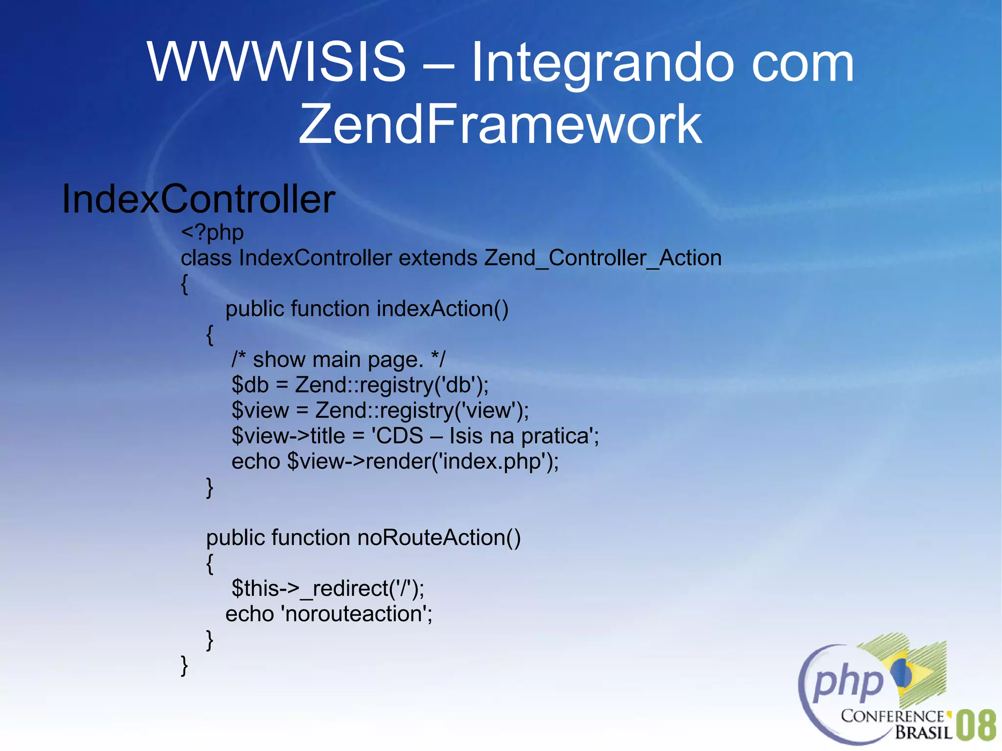 WWWISIS – Integrando com ZendFramework IndexController <?php class IndexController extends Zend_Controller_Action  { public function indexAction() { /* show main page. */ $db = Zend::registry('db'); $view = Zend::registry('view'); $view->title = 'CDS – Isis na pratica'; echo $view->render('index.php'); } public function noRouteAction() { $this->_redirect('/'); echo 'norouteaction'; } } 