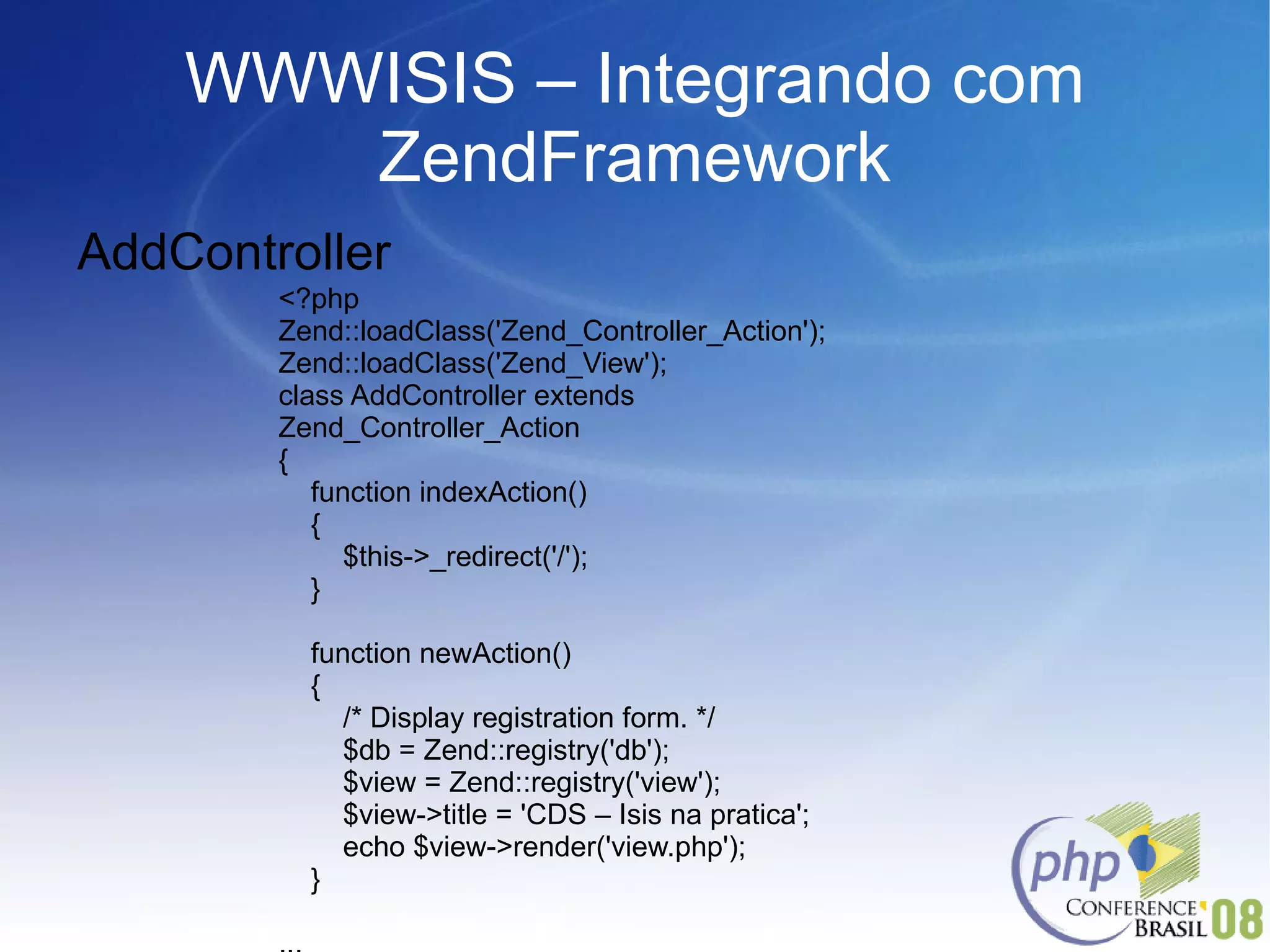 WWWISIS – Integrando com ZendFramework AddController <?php Zend::loadClass('Zend_Controller_Action'); Zend::loadClass('Zend_View'); class AddController extends Zend_Controller_Action { function indexAction() { $this->_redirect('/'); } function newAction() { /* Display registration form. */ $db = Zend::registry('db'); $view = Zend::registry('view'); $view->title = 'CDS – Isis na pratica'; echo $view->render('view.php'); } ... 