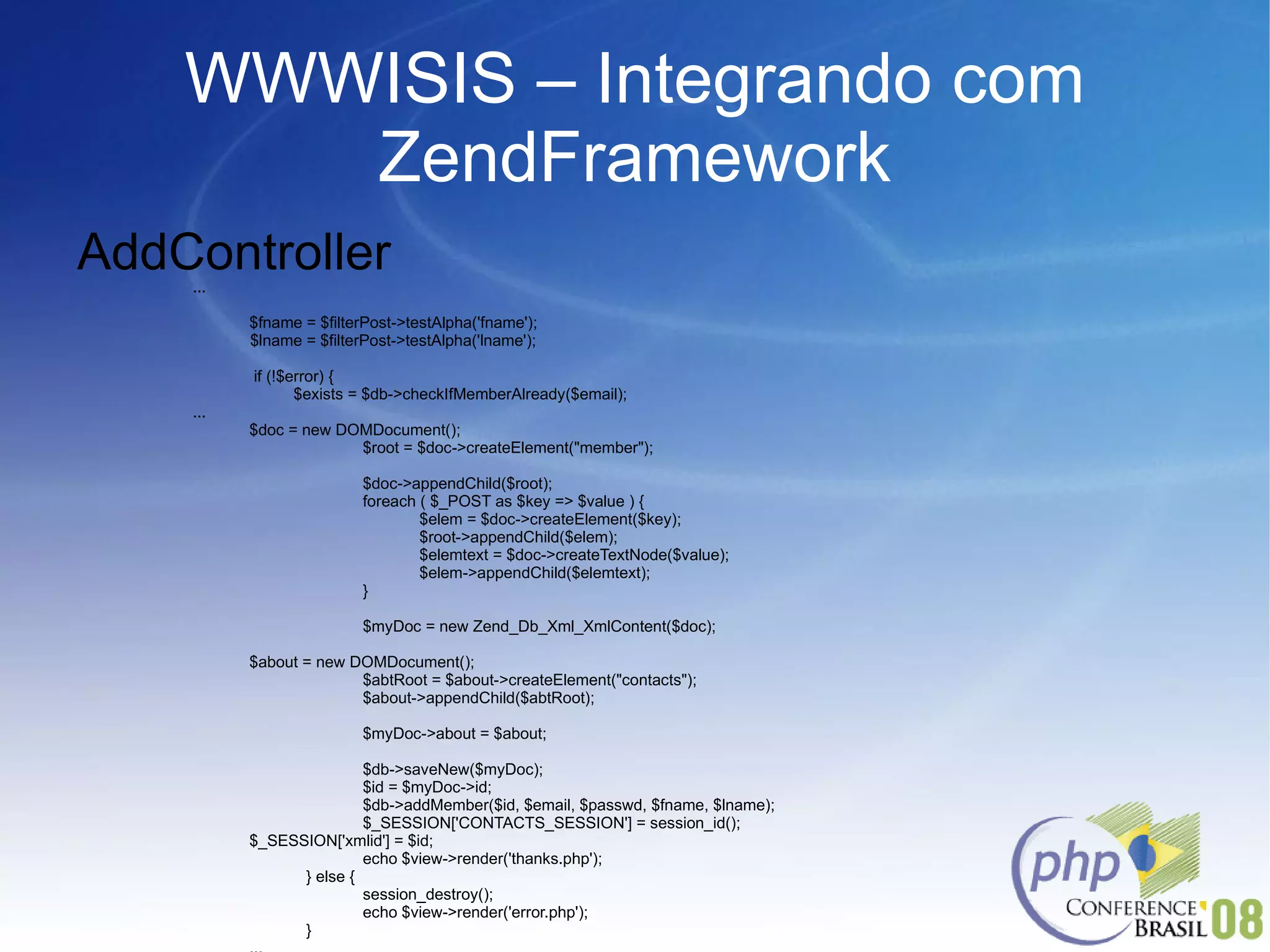 WWWISIS – Integrando com ZendFramework AddController ... $fname = $filterPost->testAlpha('fname'); $lname = $filterPost->testAlpha('lname');   if (!$error) {   $exists = $db->checkIfMemberAlready($email); ...  $doc = new DOMDocument(); $root = $doc->createElement("member"); $doc->appendChild($root); foreach ( $_POST as $key => $value ) { $elem = $doc->createElement($key); $root->appendChild($elem); $elemtext = $doc->createTextNode($value); $elem->appendChild($elemtext); } $myDoc = new Zend_Db_Xml_XmlContent($doc); $about = new DOMDocument(); $abtRoot = $about->createElement("contacts"); $about->appendChild($abtRoot); $myDoc->about = $about; $db->saveNew($myDoc); $id = $myDoc->id; $db->addMember($id, $email, $passwd, $fname, $lname); $_SESSION['CONTACTS_SESSION'] = session_id(); $_SESSION['xmlid'] = $id; echo $view->render('thanks.php'); } else { session_destroy(); echo $view->render('error.php'); } ... 