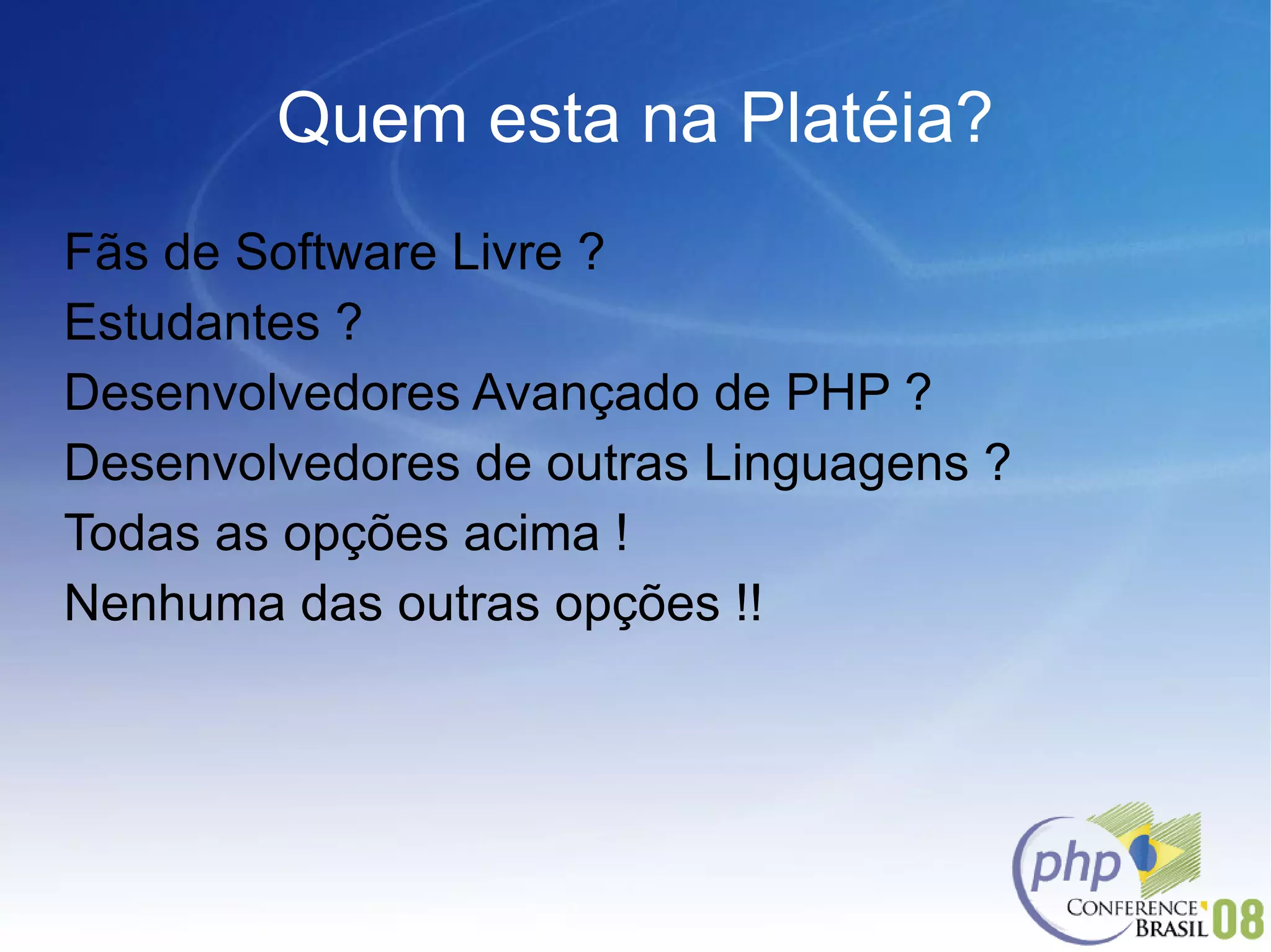 Quem esta na Platéia? Fãs de Software Livre ? Estudantes ? Desenvolvedores Avançado de PHP ? Desenvolvedores de outras Linguagens ? Todas as opções acima ! Nenhuma das outras opções !! 