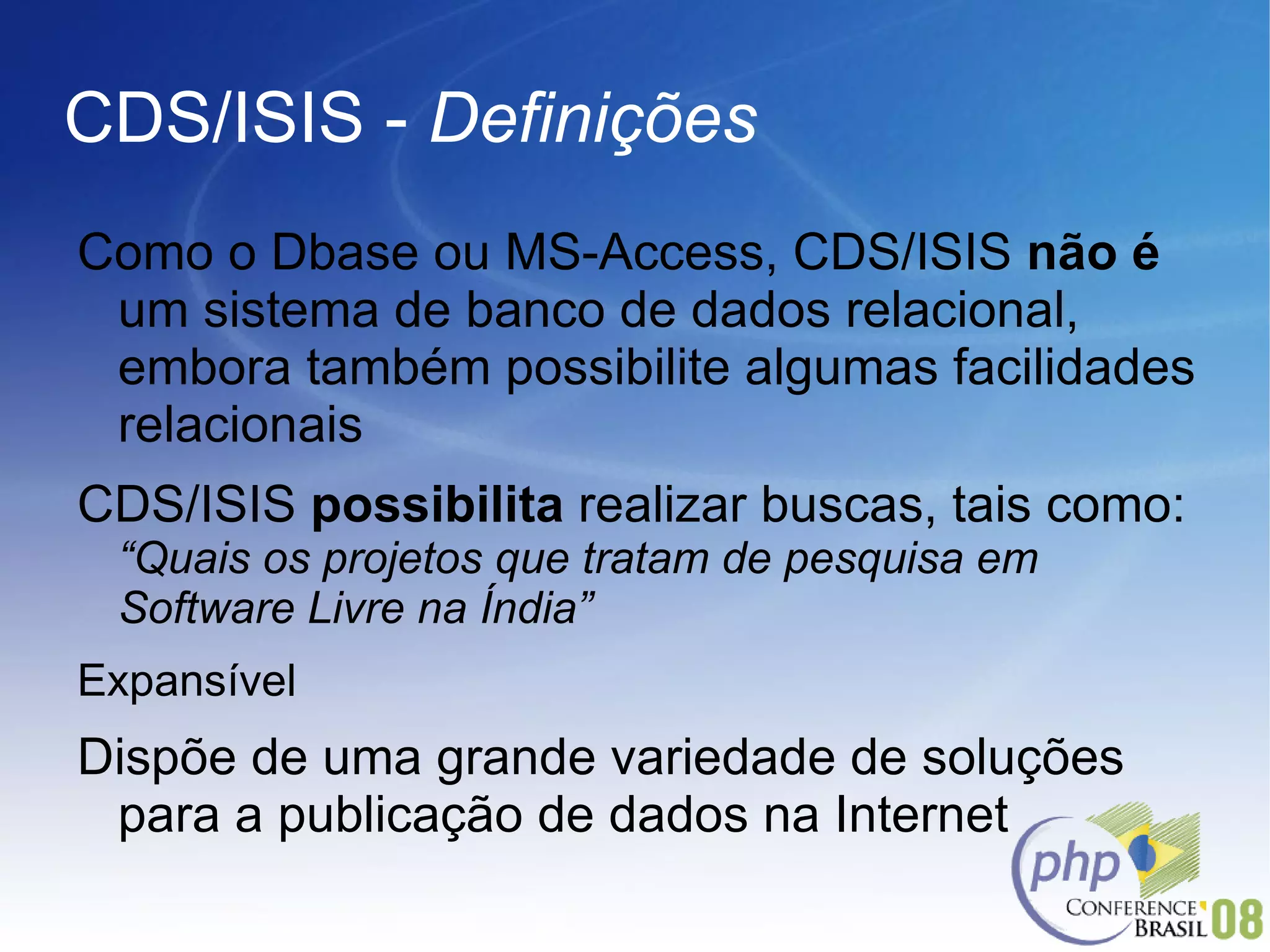 CDS/ISIS -  Definições Como o Dbase ou MS-Access, CDS/ISIS  não   é  um sistema de banco de dados relacional, embora também possibilite algumas facilidades relacionais CDS/ISIS  possibilita  realizar buscas, tais como:  “Quais os projetos que tratam de pesquisa em Software Livre na Índia”  Expansível Dispõe de uma grande variedade de soluções para a publicação de dados na Internet 