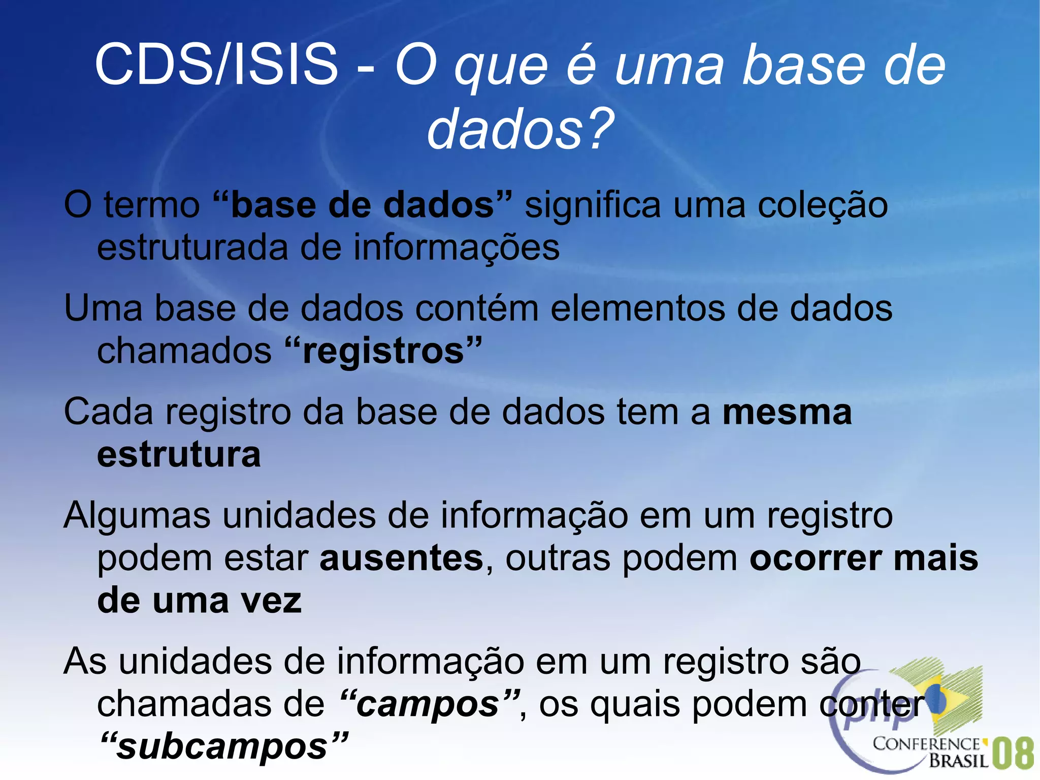 CDS/ISIS -  O que é uma base de dados? O termo  “base de dados”  significa uma coleção estruturada de informações Uma base de dados contém elementos de dados chamados  “registros” Cada registro da base de dados tem a  mesma estrutura Algumas unidades de informação em um registro podem estar  ausentes , outras podem  ocorrer mais de uma vez As unidades de informação em um registro são chamadas de  “campos” , os quais podem conter  “subcampos” 