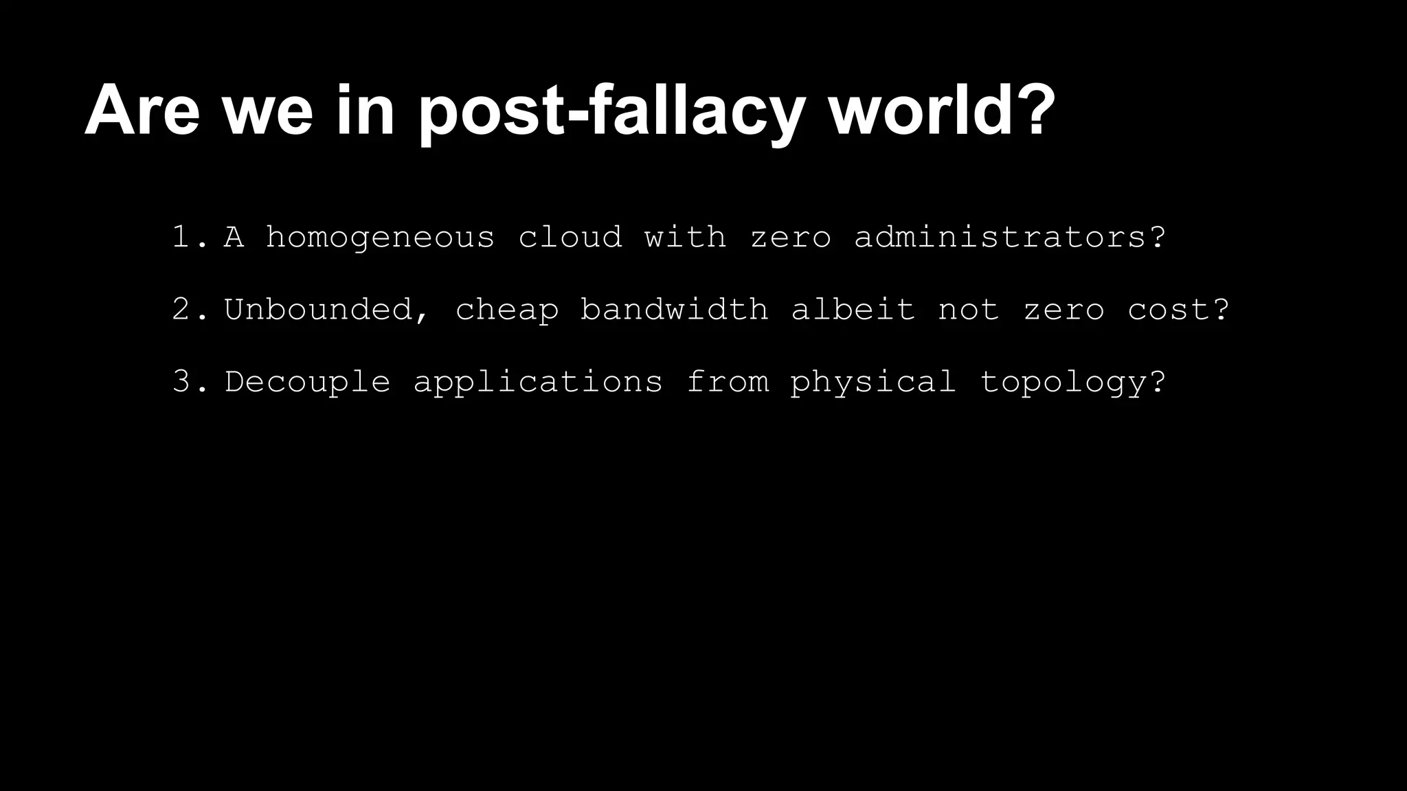 Are we in post-fallacy world? 
1. A homogeneous cloud with zero administrators? 
2. Unbounded, cheap bandwidth albeit not zero cost? 
3. Decouple applications from physical topology? 
 