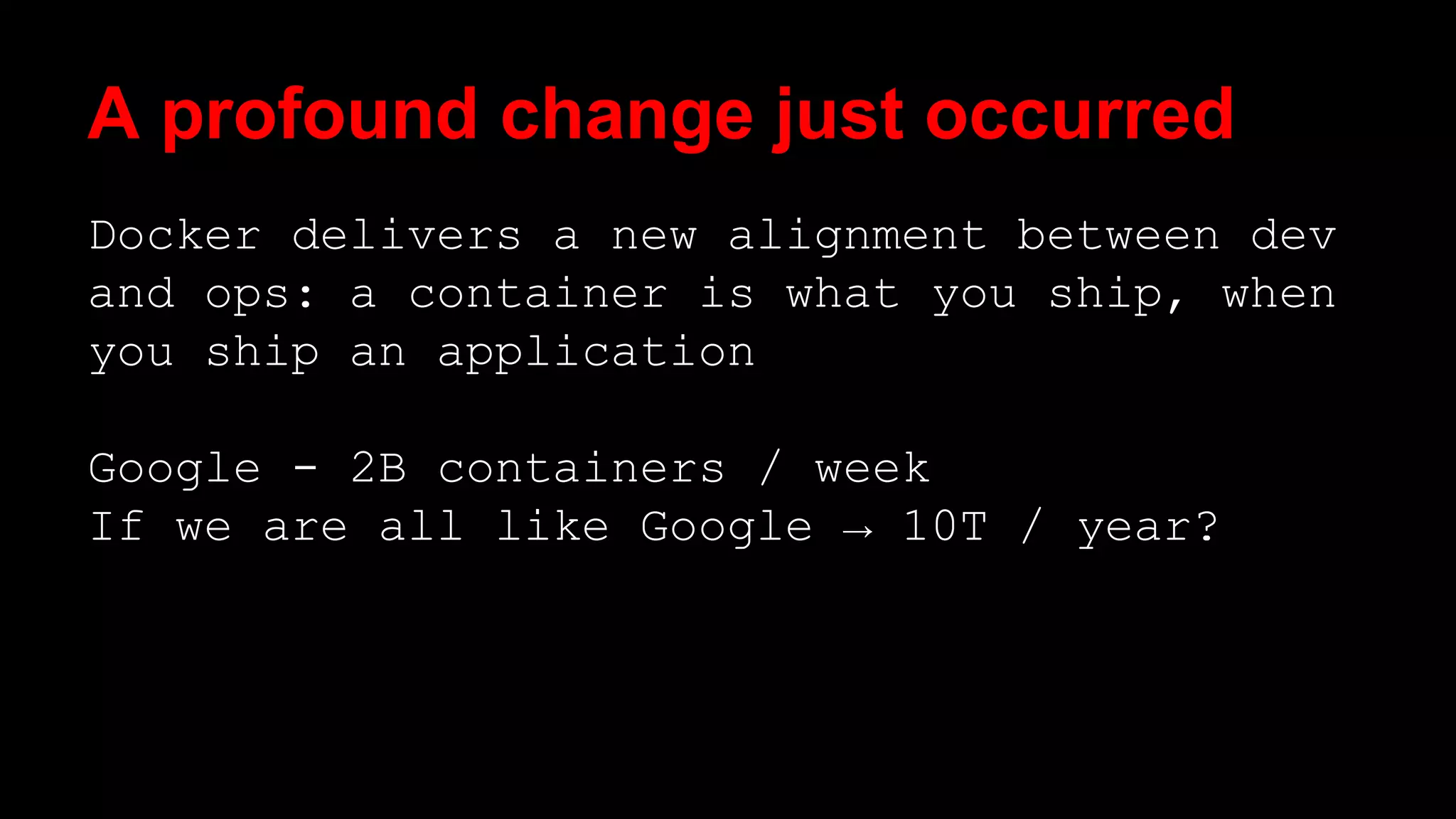 A profound change just occurred 
Docker delivers a new alignment between dev 
and ops: a container is what you ship, when 
you ship an application 
Google - 2B containers / week 
If we are all like Google → 10T / year? 
 