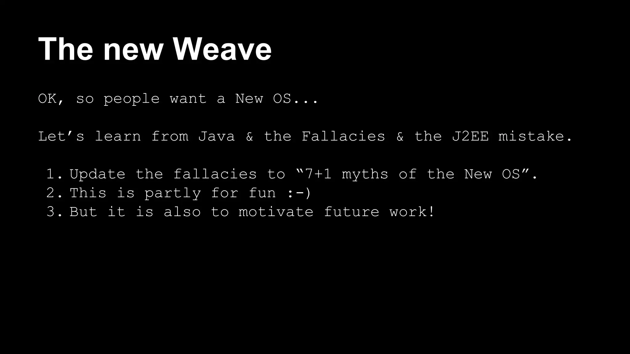The new Weave 
OK, so people want a New OS... 
Let’s learn from Java & the Fallacies & the J2EE mistake. 
1. Update the fallacies to “7+1 myths of the New OS”. 
2. This is partly for fun :-) 
3. But it is also to motivate future work! 
 