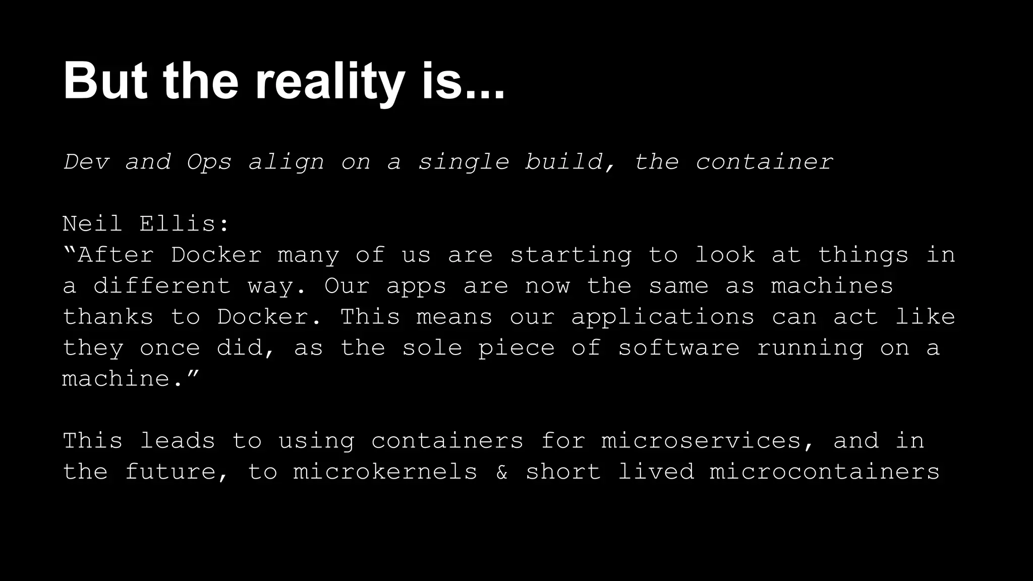 But the reality is... 
Dev and Ops align on a single build, the container 
Neil Ellis: 
“After Docker many of us are starting to look at things in 
a different way. Our apps are now the same as machines 
thanks to Docker. This means our applications can act like 
they once did, as the sole piece of software running on a 
machine.” 
This leads to using containers for microservices, and in 
the future, to microkernels & short lived microcontainers 
 