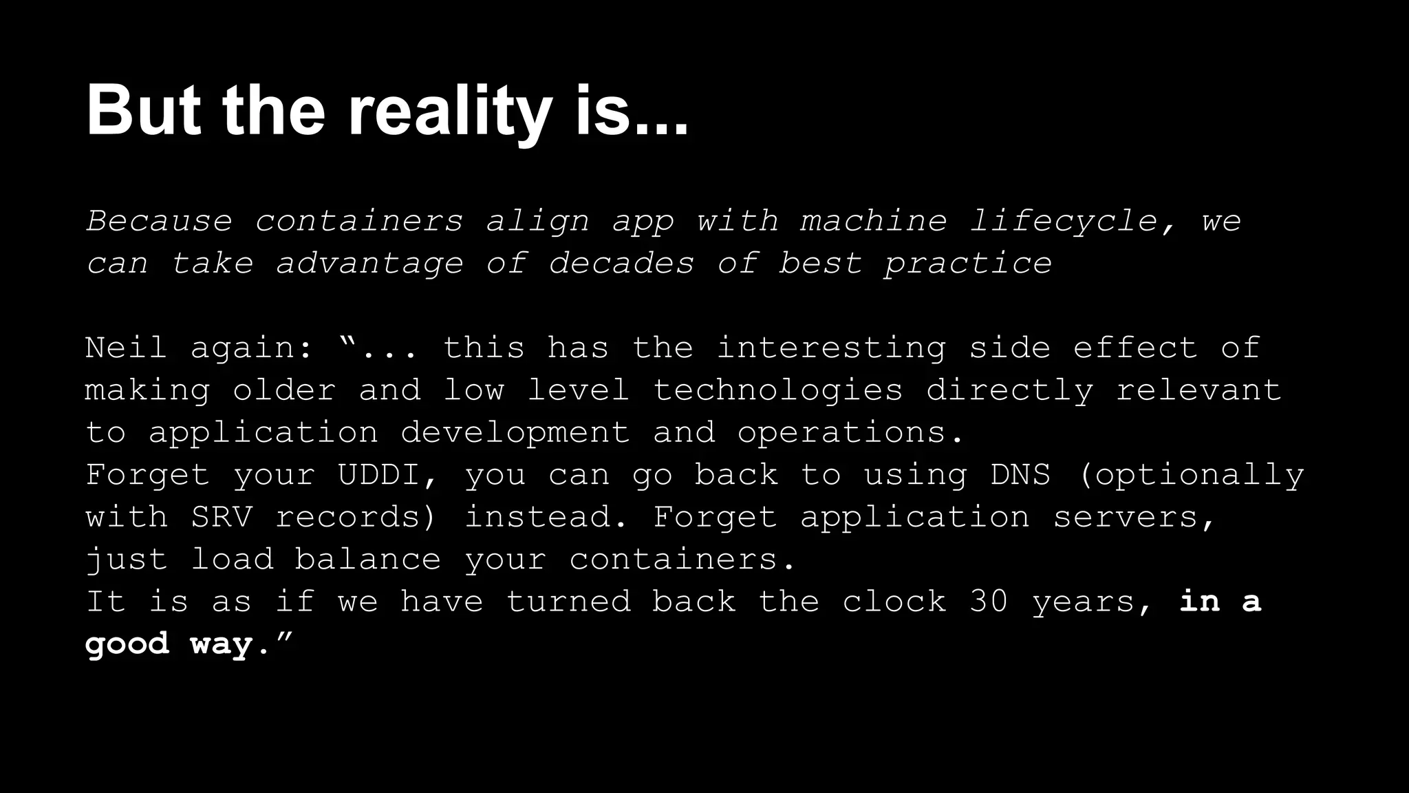 But the reality is... 
Because containers align app with machine lifecycle, we 
can take advantage of decades of best practice 
Neil again: “... this has the interesting side effect of 
making older and low level technologies directly relevant 
to application development and operations. 
Forget your UDDI, you can go back to using DNS (optionally 
with SRV records) instead. Forget application servers, 
just load balance your containers. 
It is as if we have turned back the clock 30 years, in a 
good way.” 
 