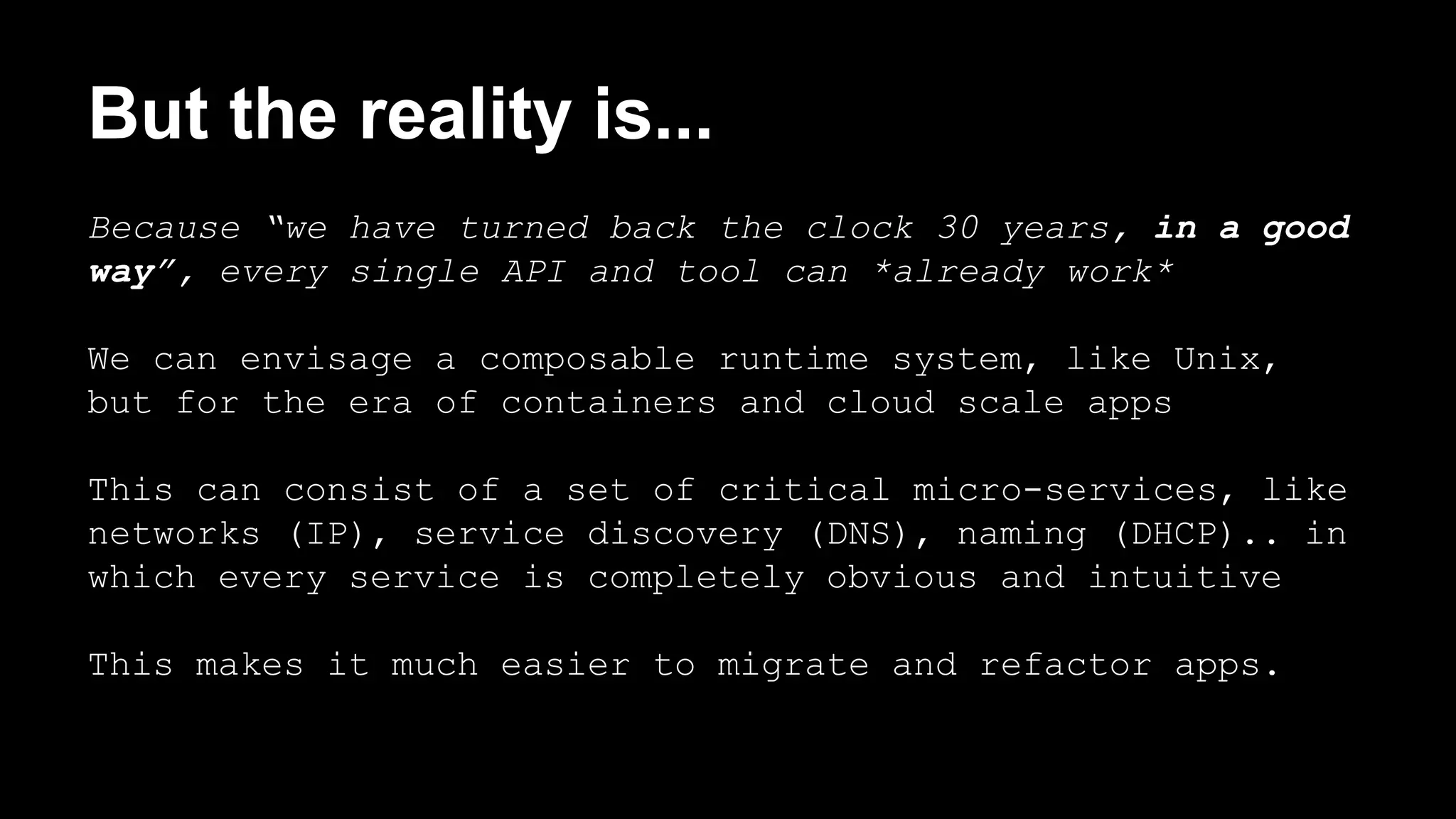 But the reality is... 
Because “we have turned back the clock 30 years, in a good 
way”, every single API and tool can *already work* 
We can envisage a composable runtime system, like Unix, 
but for the era of containers and cloud scale apps 
This can consist of a set of critical micro-services, like 
networks (IP), service discovery (DNS), naming (DHCP).. in 
which every service is completely obvious and intuitive 
This makes it much easier to migrate and refactor apps. 
 