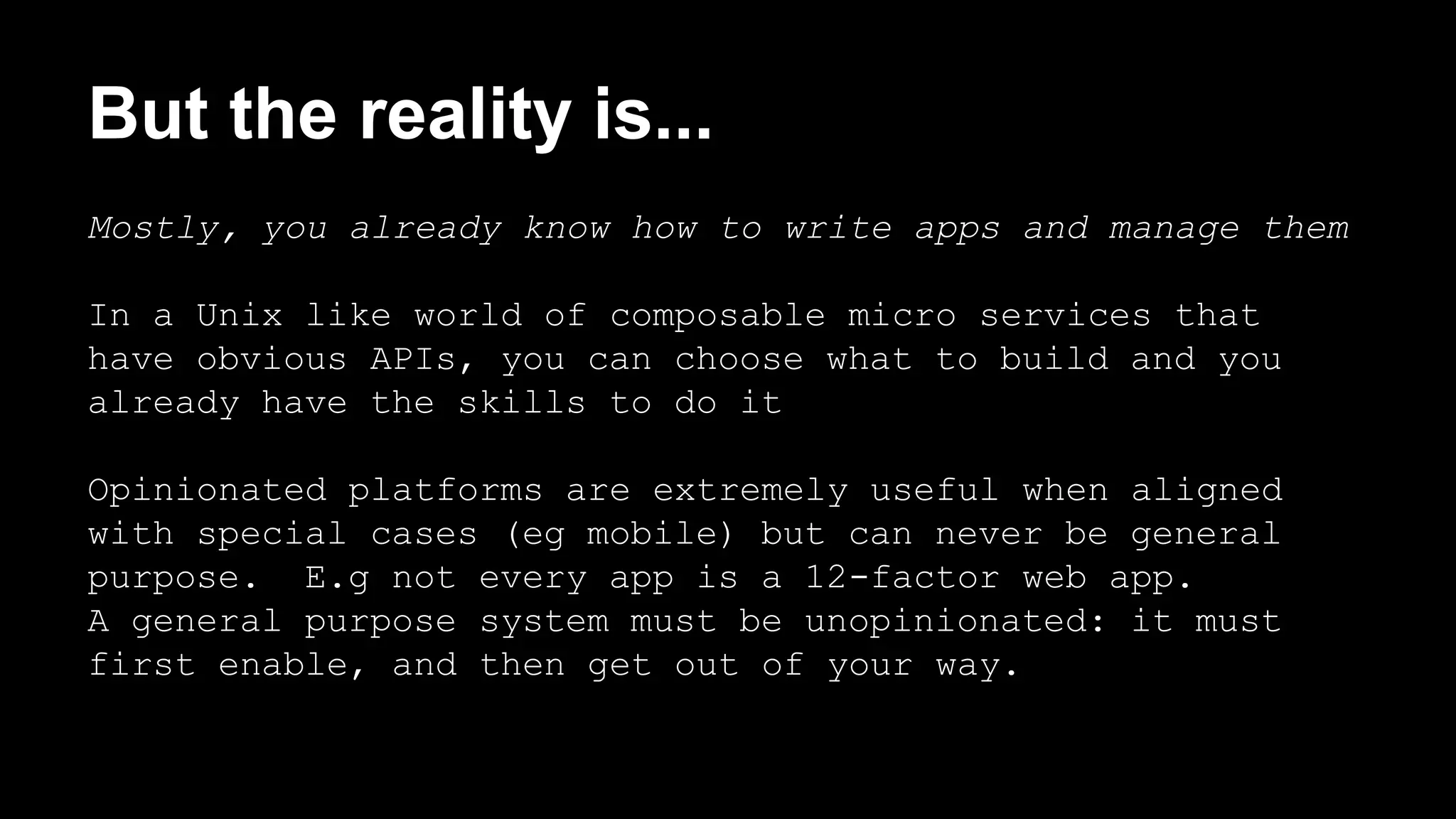But the reality is... 
Mostly, you already know how to write apps and manage them 
In a Unix like world of composable micro services that 
have obvious APIs, you can choose what to build and you 
already have the skills to do it 
Opinionated platforms are extremely useful when aligned 
with special cases (eg mobile) but can never be general 
purpose. E.g not every app is a 12-factor web app. 
A general purpose system must be unopinionated: it must 
first enable, and then get out of your way. 
 