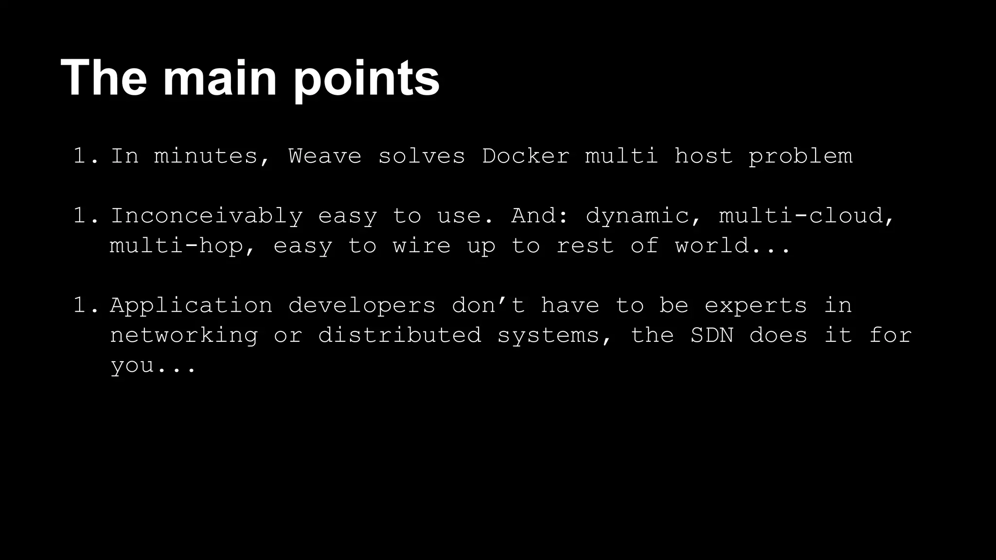 The main points 
1. In minutes, Weave solves Docker multi host problem 
1. Inconceivably easy to use. And: dynamic, multi-cloud, 
multi-hop, easy to wire up to rest of world... 
1. Application developers don’t have to be experts in 
networking or distributed systems, the SDN does it for 
you... 
 
