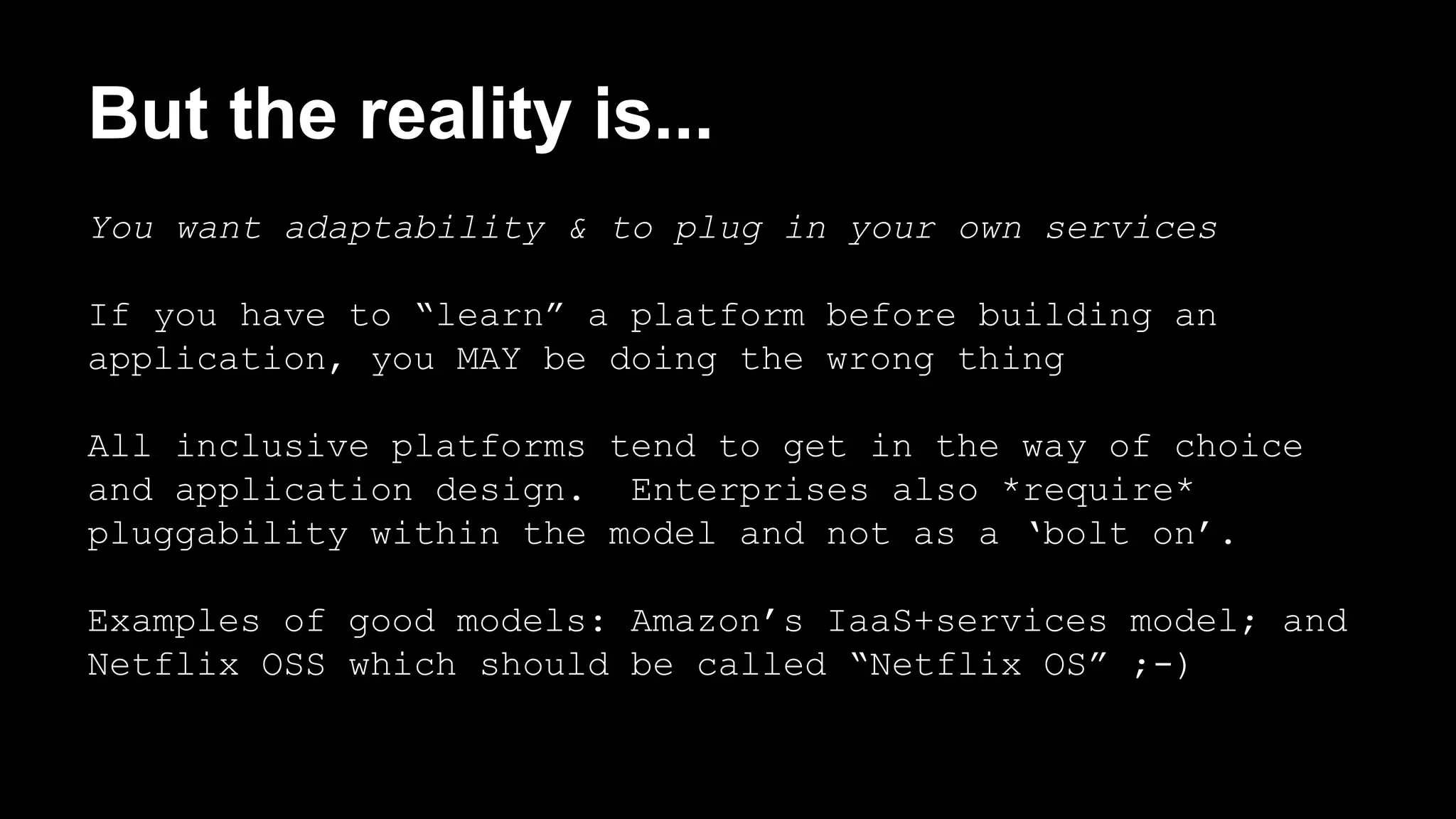 But the reality is... 
You want adaptability & to plug in your own services 
If you have to “learn” a platform before building an 
application, you MAY be doing the wrong thing 
All inclusive platforms tend to get in the way of choice 
and application design. Enterprises also *require* 
pluggability within the model and not as a ‘bolt on’. 
Examples of good models: Amazon’s IaaS+services model; and 
Netflix OSS which should be called “Netflix OS” ;-) 
 
