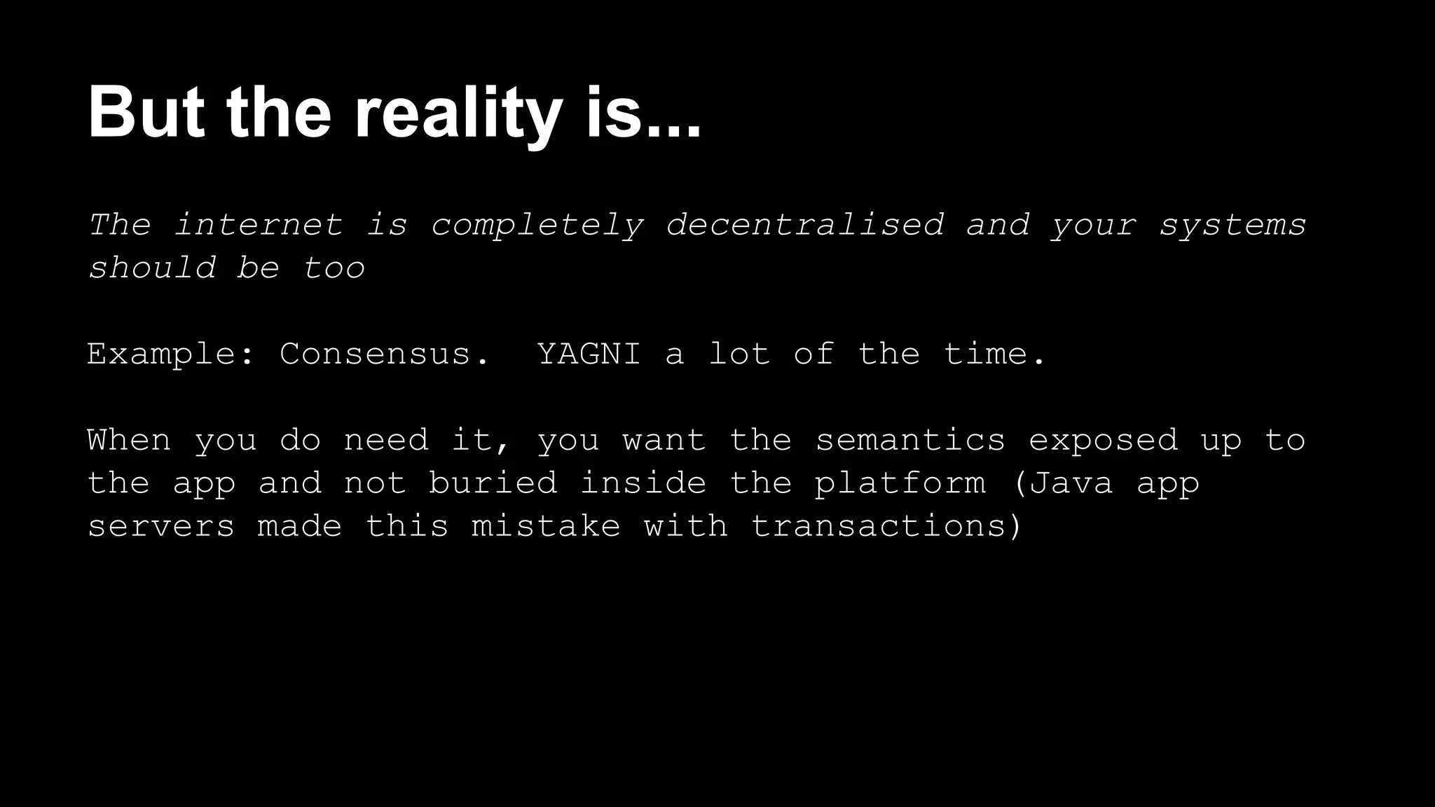 But the reality is... 
The internet is completely decentralised and your systems 
should be too 
Example: Consensus. YAGNI a lot of the time. 
When you do need it, you want the semantics exposed up to 
the app and not buried inside the platform (Java app 
servers made this mistake with transactions) 
 