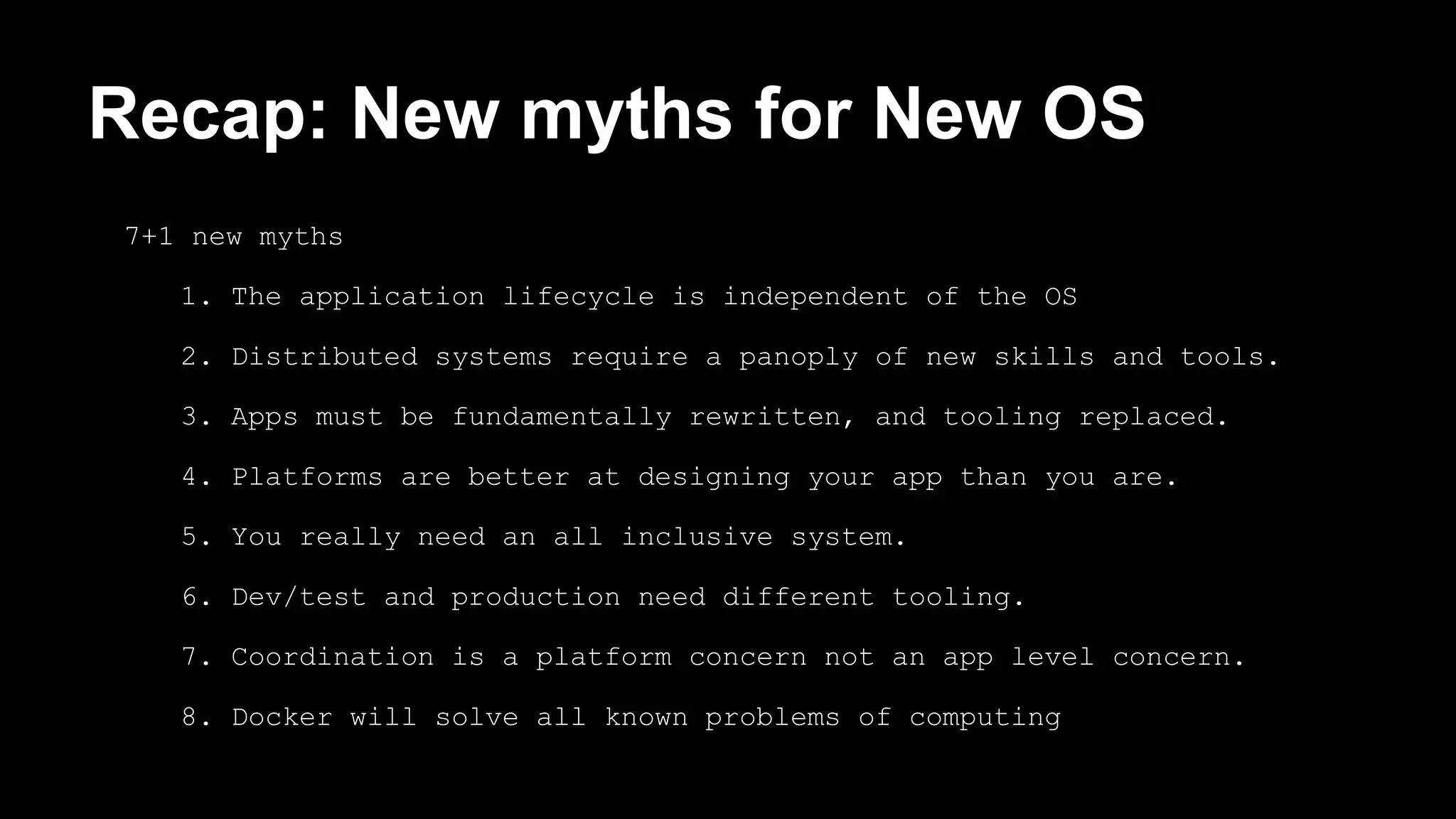 Recap: New myths for New OS 
7+1 new myths 
1. The application lifecycle is independent of the OS 
2. Distributed systems require a panoply of new skills and tools. 
3. Apps must be fundamentally rewritten, and tooling replaced. 
4. Platforms are better at designing your app than you are. 
5. You really need an all inclusive system. 
6. Dev/test and production need different tooling. 
7. Coordination is a platform concern not an app level concern. 
8. Docker will solve all known problems of computing 
 